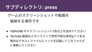 サブディレクトリ: press
ゲームのスクリーンショットや動画を 
格納する場所です
" 1024x768 のスクリーンショット1枚以上を含めてください
" YouTube 動画などオンラインで参照可能な素材gファある
場合はテキストファイルにリンクを記載してこのフォルダ
に格納してください
 