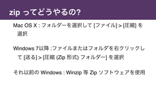 zip ってどうやるの?
Mac OS X : フォルダーを選択して [ファイル] > [圧縮] を
選択
Windows 7以降 :ファイルまたはフォルダを右クリックし
て [送る] > [圧縮 (Zip 形式) フォルダー] を選択
それ以前の Windows : Winzip 等 Zip ソフトウェアを使用
 