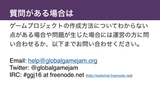 質問がある場合は
ゲームプロジェクトの作成方法についてわからない
点がある場合や問題が生じた場合には運営の方に問
い合わせるか、以下までお問い合わせください。
Email: help@globalgamejam.org
Twitter: @globalgamejam 
IRC: #ggj16 at freenode.net (http://webchat.freenode.net)
 