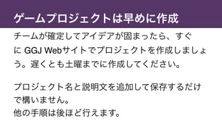 ゲームプロジェクトは早めに作成
チームが確定してアイデアが固まったら、すぐ 
に GGJ Webサイトでプロジェクトを作成しましょ
う。遅くとも土曜までに作成してください。
プロジェクト名と説明文を追加して保存するだけ
で構いません。
他の手順は後ほど行えます。
 