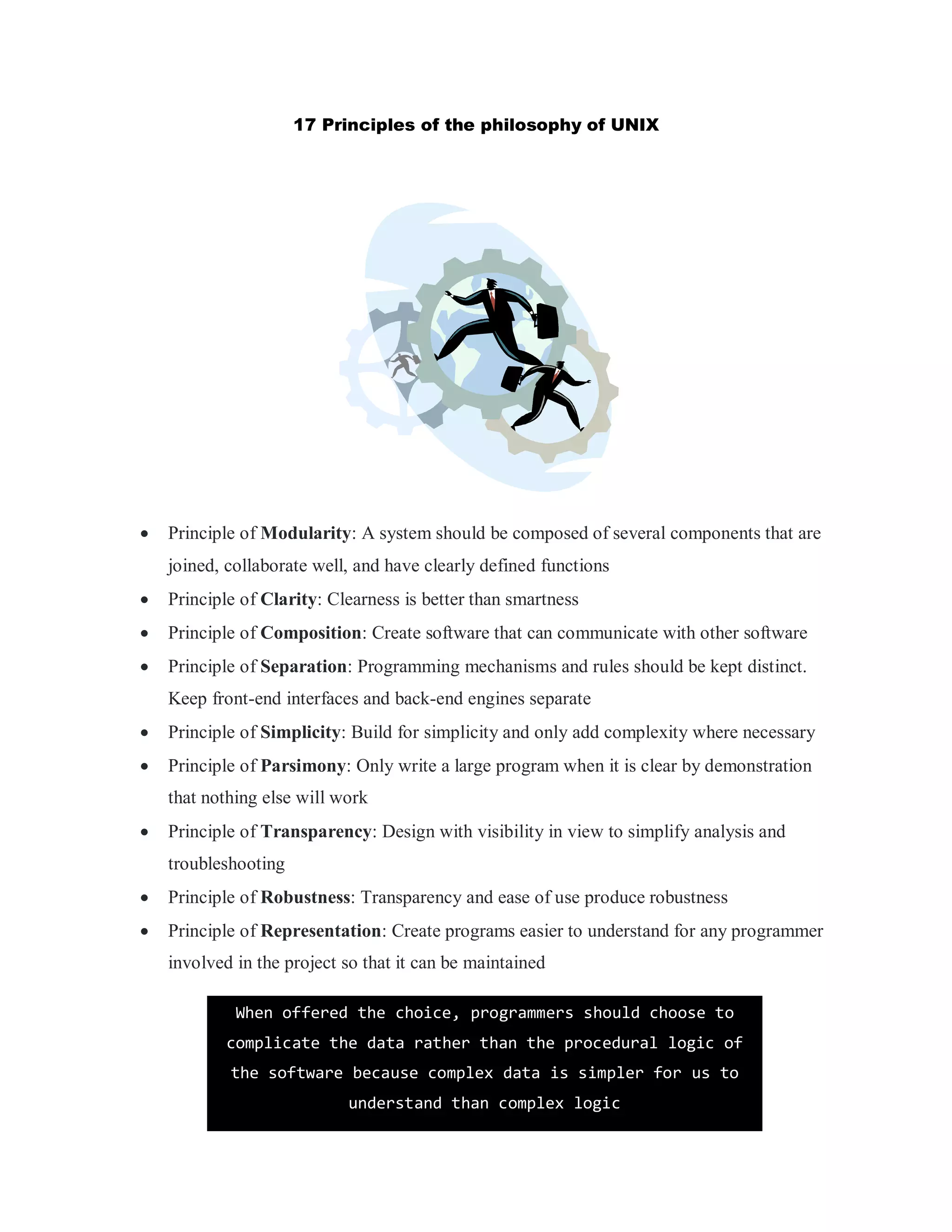 17 Principles of the philosophy of UNIX
 Principle of Modularity: A system should be composed of several components that are
joined, collaborate well, and have clearly defined functions
 Principle of Clarity: Clearness is better than smartness
 Principle of Composition: Create software that can communicate with other software
 Principle of Separation: Programming mechanisms and rules should be kept distinct.
Keep front-end interfaces and back-end engines separate
 Principle of Simplicity: Build for simplicity and only add complexity where necessary
 Principle of Parsimony: Only write a large program when it is clear by demonstration
that nothing else will work
 Principle of Transparency: Design with visibility in view to simplify analysis and
troubleshooting
 Principle of Robustness: Transparency and ease of use produce robustness
 Principle of Representation: Create programs easier to understand for any programmer
involved in the project so that it can be maintained
When offered the choice, programmers should choose to
complicate the data rather than the procedural logic of
the software because complex data is simpler for us to
understand than complex logic
 