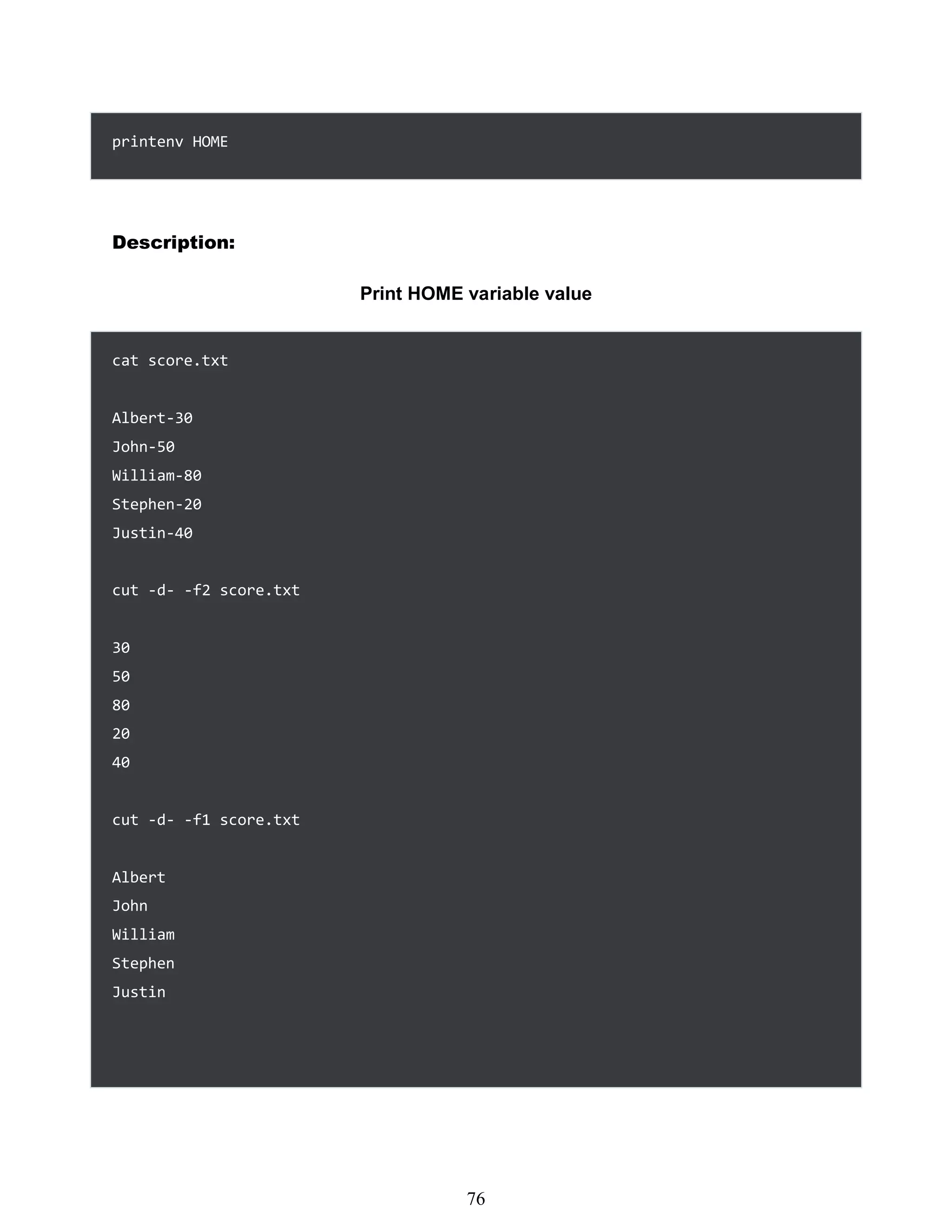 printenv HOME
Description:
Print HOME variable value
cat score.txt
Albert-30
John-50
William-80
Stephen-20
Justin-40
cut -d- -f2 score.txt
30
50
80
20
40
cut -d- -f1 score.txt
Albert
John
William
Stephen
Justin
460
76
 