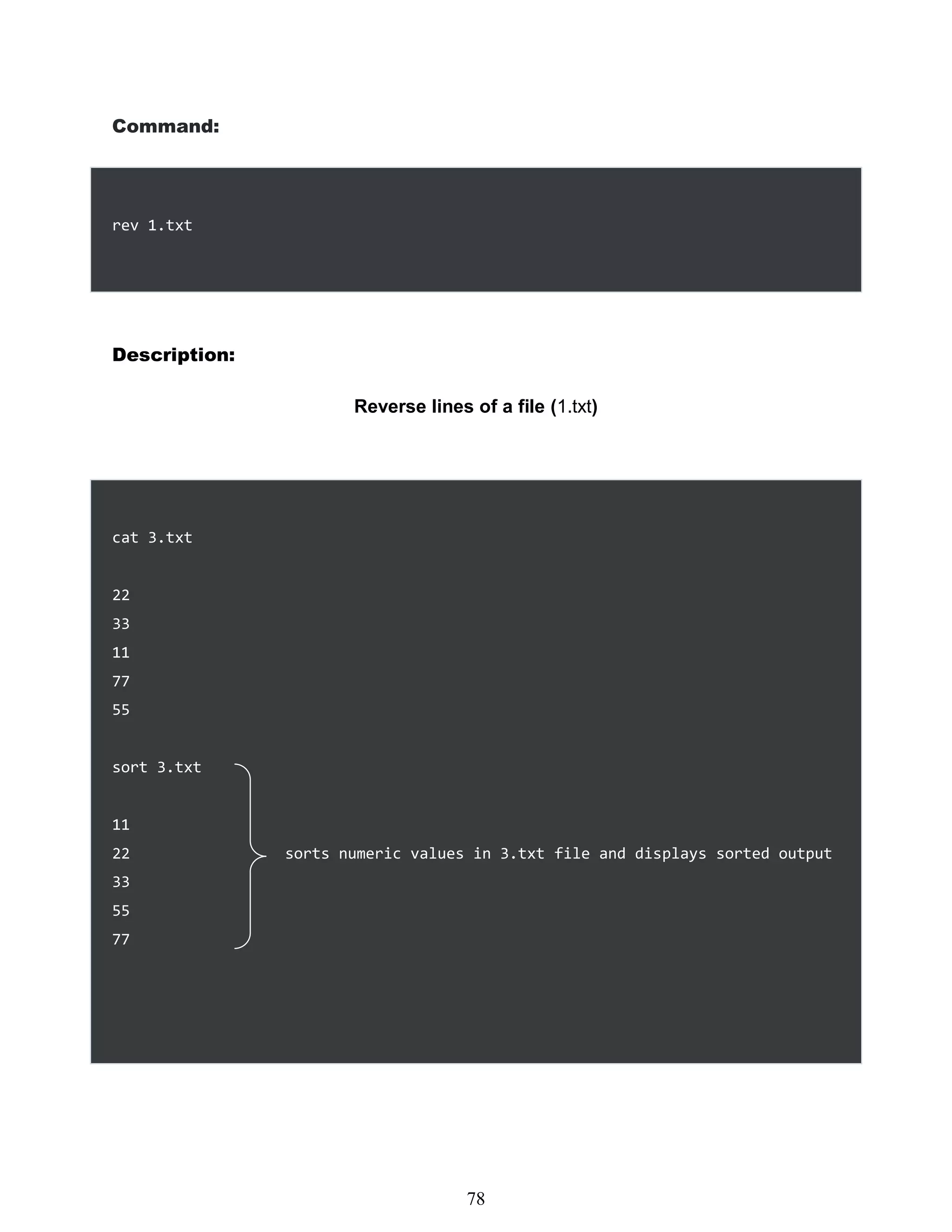 Command:
rev 1.txt
Description:
Reverse lines of a file (1.txt)
cat 3.txt
22
33
11
77
55
sort 3.txt
11
22 sorts numeric values in 3.txt file and displays sorted output
33
55
77
462
78
 