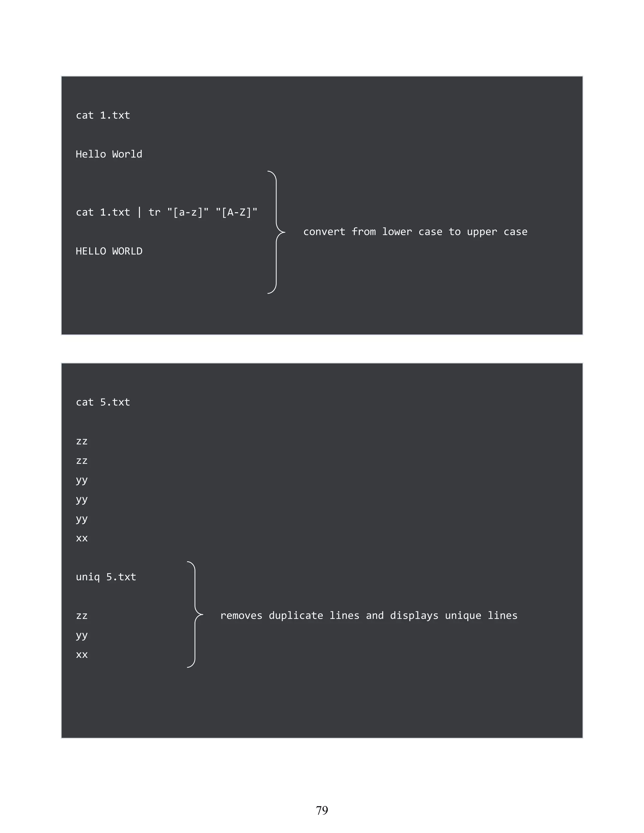 cat 1.txt
Hello World
cat 1.txt | tr "[a-z]" "[A-Z]"
convert from lower case to upper case
HELLO WORLD
cat 5.txt
zz
zz
yy
yy
yy
xx
uniq 5.txt
zz removes duplicate lines and displays unique lines
yy
xx
463
79
 