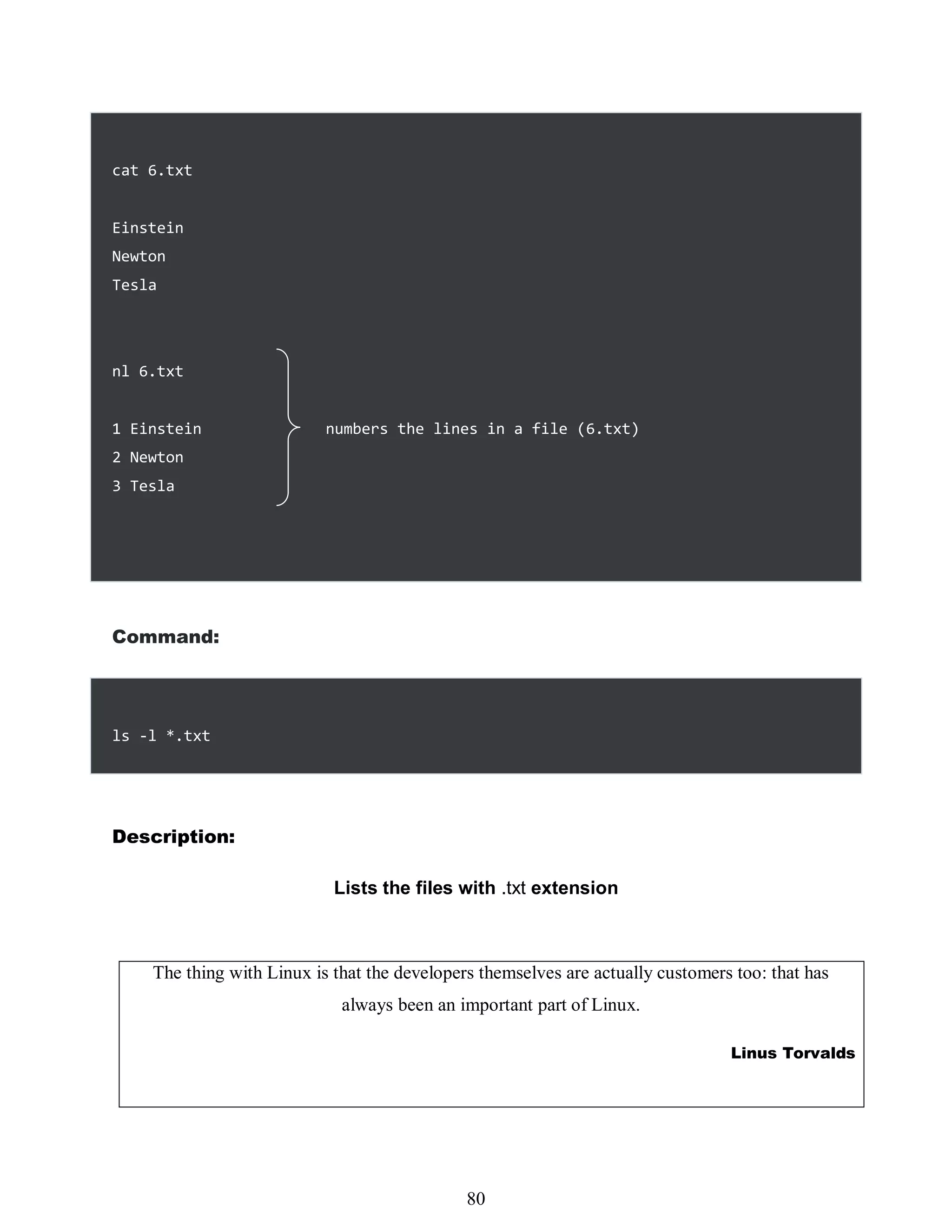cat 6.txt
Einstein
Newton
Tesla
nl 6.txt
1 Einstein numbers the lines in a file (6.txt)
2 Newton
3 Tesla
Command:
ls -l *.txt
Description:
Lists the files with .txt extension
The thing with Linux is that the developers themselves are actually customers too: that has
always been an important part of Linux.
Linus Torvalds
464
80
 