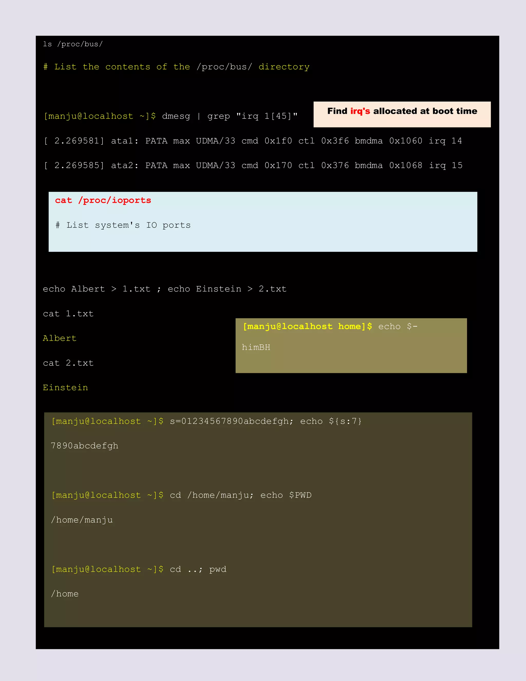 ls /proc/bus/
# List the contents of the /proc/bus/ directory
[manju@localhost ~]$ dmesg | grep "irq 1[45]"
[ 2.269581] ata1: PATA max UDMA/33 cmd 0x1f0 ctl 0x3f6 bmdma 0x1060 irq 14
[ 2.269585] ata2: PATA max UDMA/33 cmd 0x170 ctl 0x376 bmdma 0x1068 irq 15
echo Albert > 1.txt ; echo Einstein > 2.txt
cat 1.txt
Albert
cat 2.txt
Einstein
Find irq's allocated at boot time
cat /proc/ioports
# List system's IO ports
[manju@localhost ~]$ s=01234567890abcdefgh; echo ${s:7}
7890abcdefgh
[manju@localhost ~]$ cd /home/manju; echo $PWD
/home/manju
[manju@localhost ~]$ cd ..; pwd
/home
[manju@localhost home]$ echo $-
himBH
 