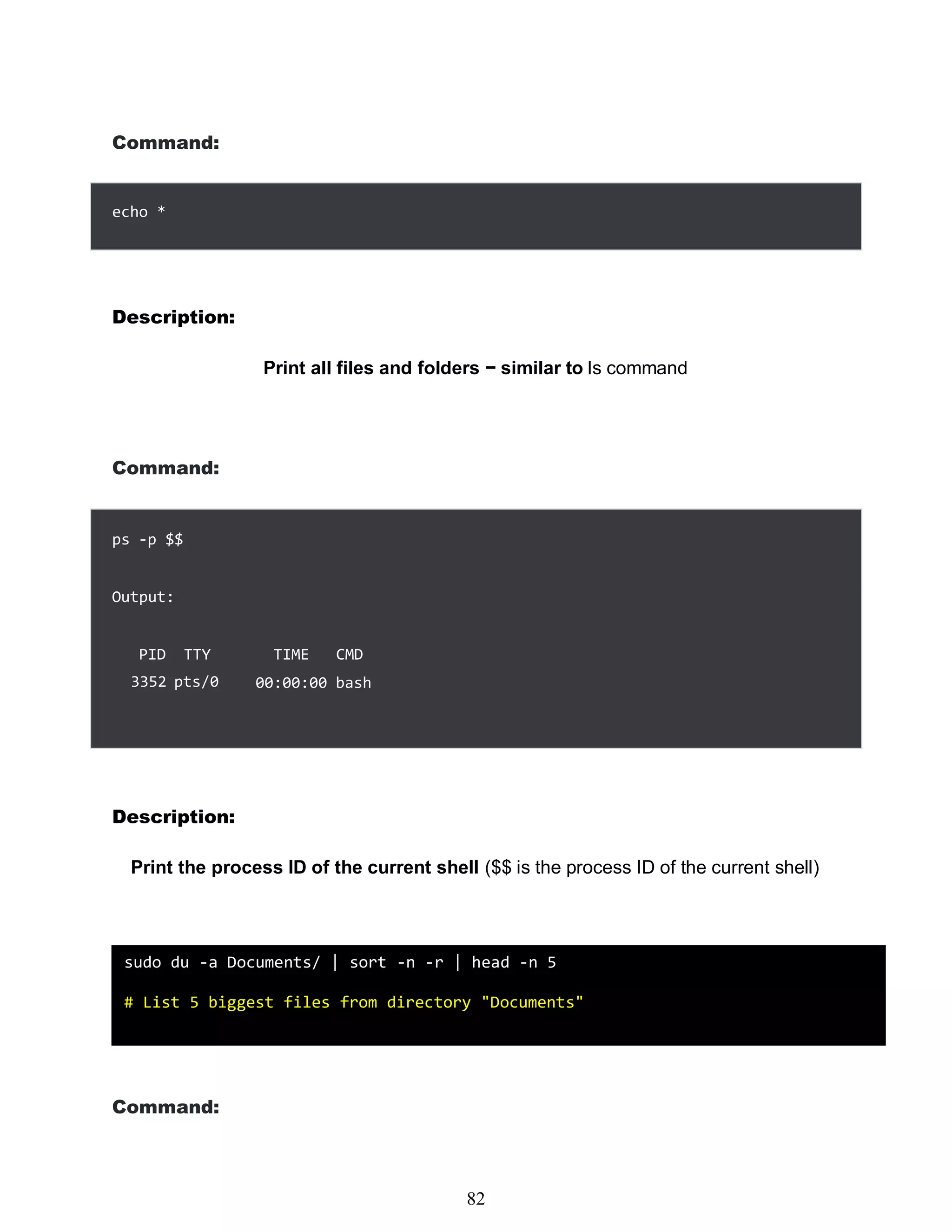 466
Command:
Description:
Print all files and folders − similar to ls command
Command:
Description:
Print the process ID of the current shell ($$ is the process ID of the current shell)
Command:
echo *
ps -p $$
Output:
PID TTY
3352 pts/0
TIME CMD
00:00:00 bash
sudo du -a Documents/ | sort -n -r | head -n 5
# List 5 biggest files from directory "Documents"
82
 