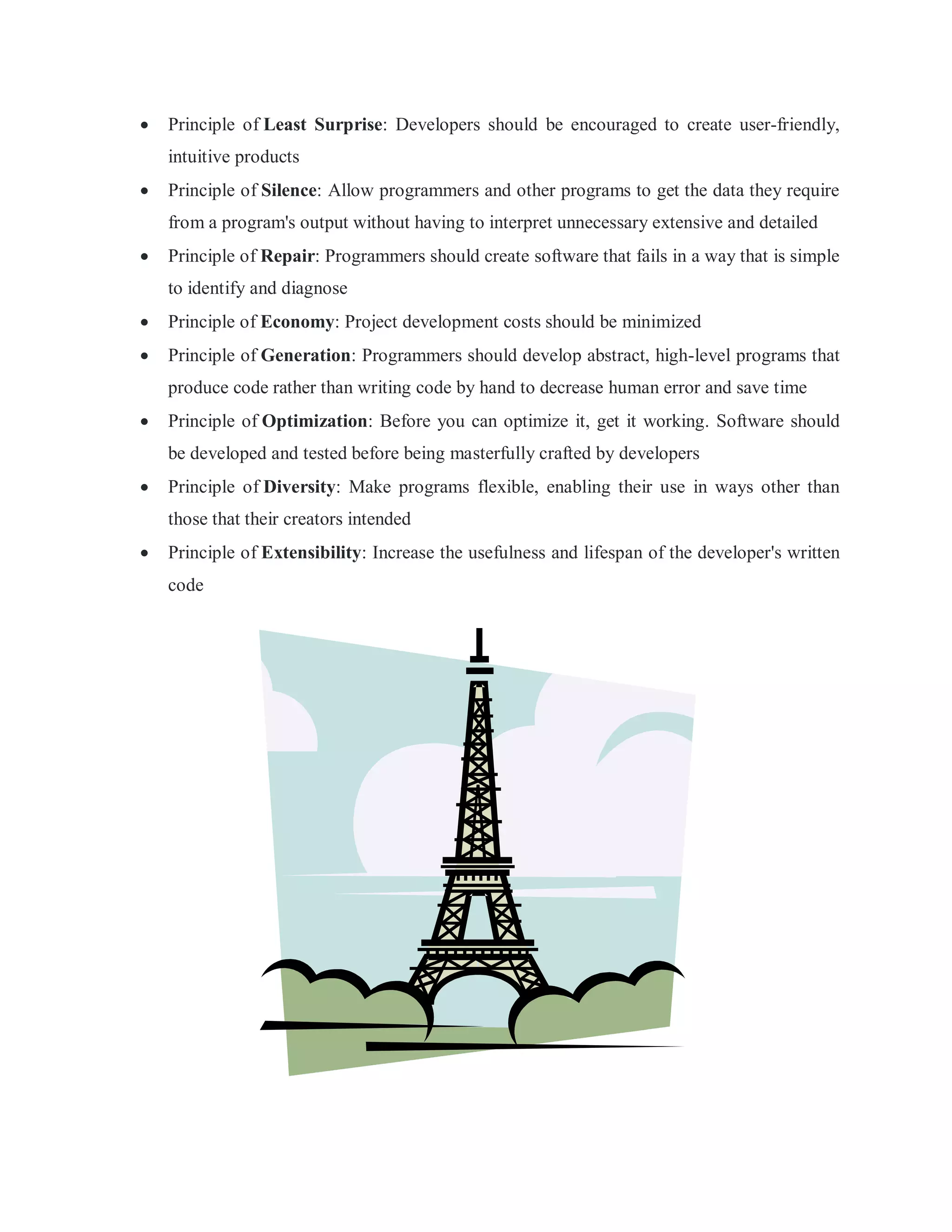  Principle of Least Surprise: Developers should be encouraged to create user-friendly,
intuitive products
 Principle of Silence: Allow programmers and other programs to get the data they require
from a program's output without having to interpret unnecessary extensive and detailed
 Principle of Repair: Programmers should create software that fails in a way that is simple
to identify and diagnose
 Principle of Economy: Project development costs should be minimized
 Principle of Generation: Programmers should develop abstract, high-level programs that
produce code rather than writing code by hand to decrease human error and save time
 Principle of Optimization: Before you can optimize it, get it working. Software should
be developed and tested before being masterfully crafted by developers
 Principle of Diversity: Make programs flexible, enabling their use in ways other than
those that their creators intended
 Principle of Extensibility: Increase the usefulness and lifespan of the developer's written
code
 