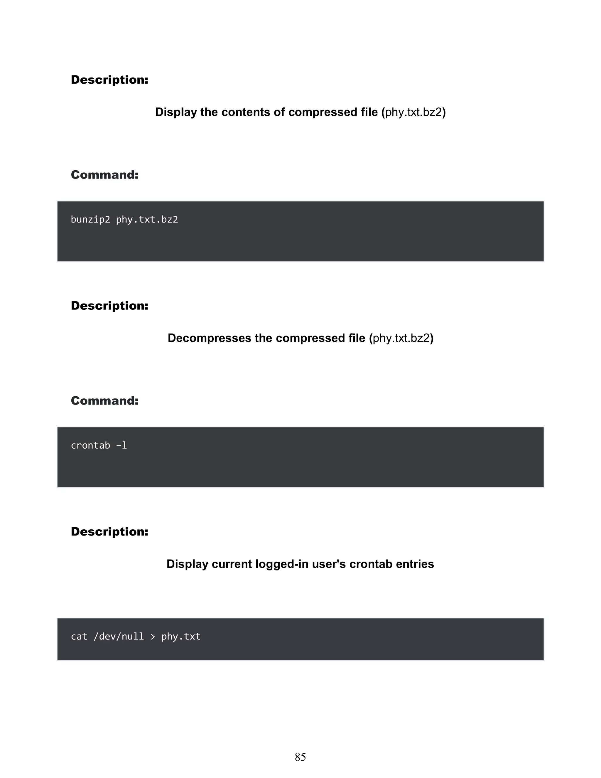 Description:
Display the contents of compressed file (phy.txt.bz2)
Command:
bunzip2 phy.txt.bz2
Description:
Decompresses the compressed file (phy.txt.bz2)
Command:
crontab –l
Description:
Display current logged-in user's crontab entries
cat /dev/null > phy.txt
469
85
 