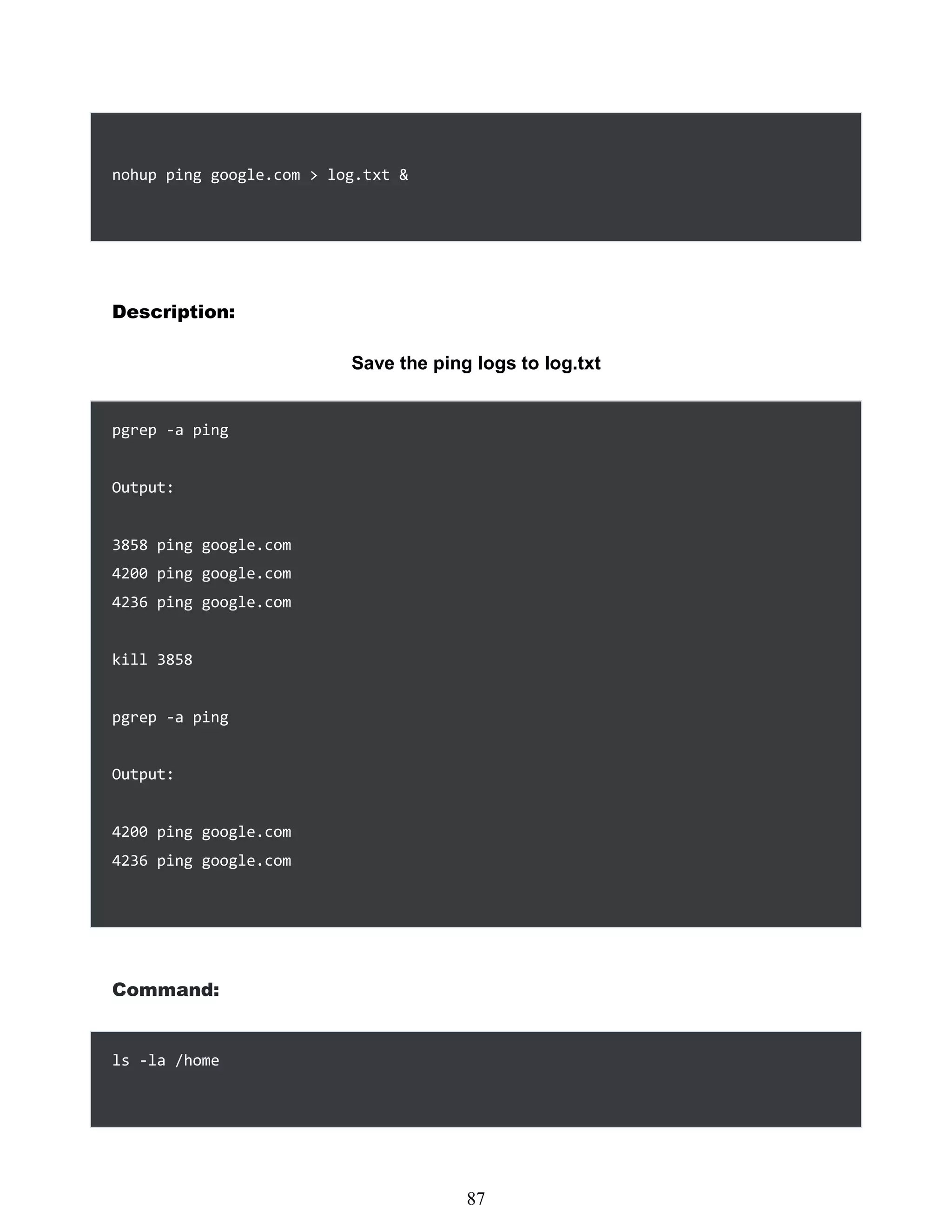 nohup ping google.com > log.txt &
Description:
Save the ping logs to log.txt
pgrep -a ping
Output:
3858 ping google.com
4200 ping google.com
4236 ping google.com
kill 3858
pgrep -a ping
Output:
4200 ping google.com
4236 ping google.com
Command:
ls -la /home
471
87
 