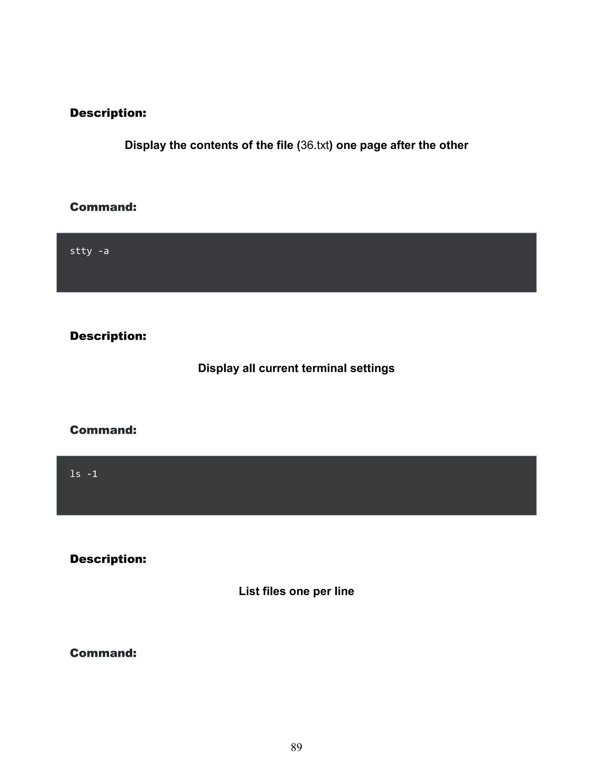 Description:
Display the contents of the file (36.txt) one page after the other
Command:
Description:
Display all current terminal settings
Command:
ls -1
Description:
List files one per line
Command:
473
89
stty -a
 