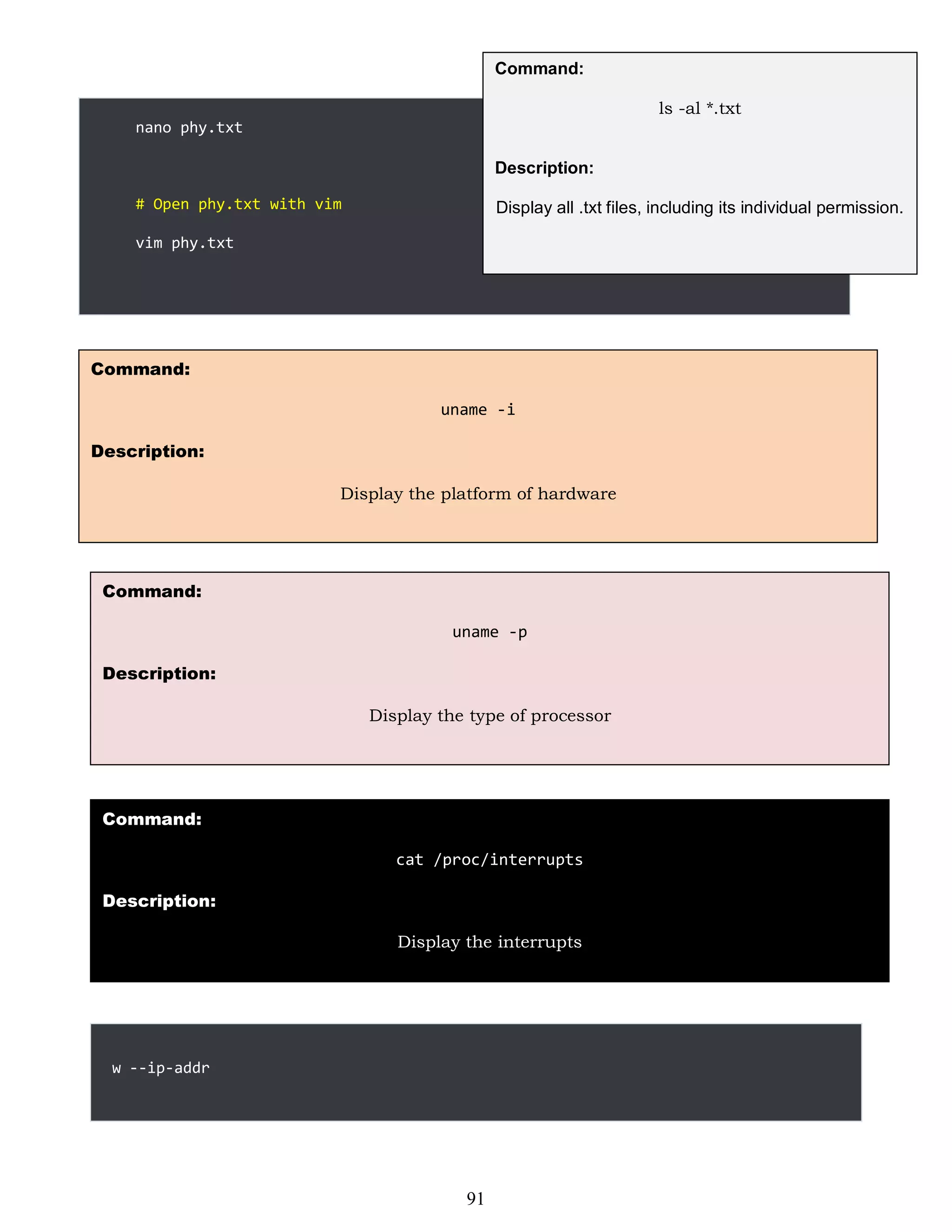 nano phy.txt
# Open phy.txt with vim
vim phy.txt
Command:
ls -al *.txt
Description:
Display all .txt files, including its individual permission.
w --ip-addr
Command:
uname -i
Description:
Display the platform of hardware
Command:
uname -p
Description:
Display the type of processor
Command:
cat /proc/interrupts
Description:
Display the interrupts
91
 