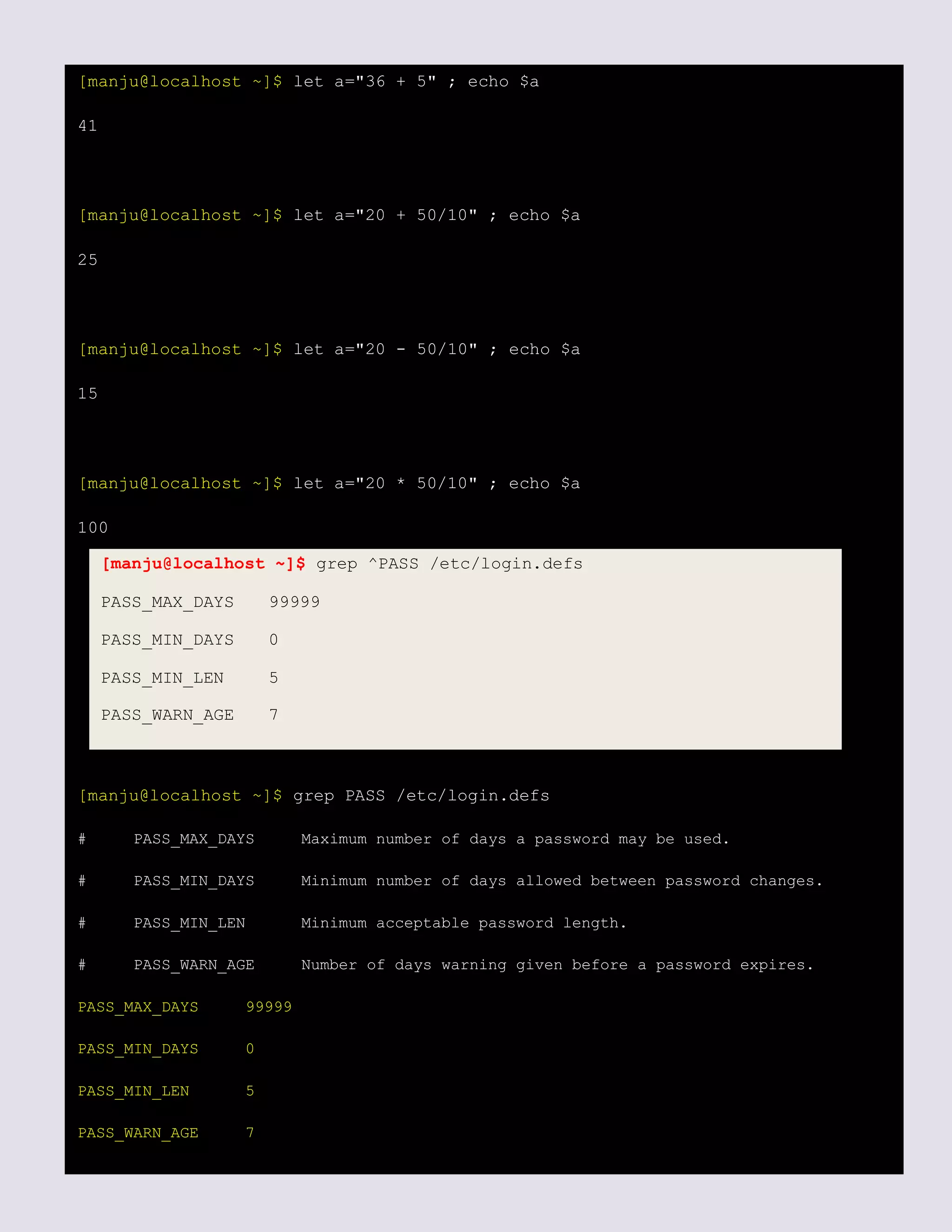 [manju@localhost ~]$ let a="36 + 5" ; echo $a
41
[manju@localhost ~]$ let a="20 + 50/10" ; echo $a
25
[manju@localhost ~]$ let a="20 - 50/10" ; echo $a
15
[manju@localhost ~]$ let a="20 * 50/10" ; echo $a
100
[manju@localhost ~]$ grep PASS /etc/login.defs
# PASS_MAX_DAYS Maximum number of days a password may be used.
# PASS_MIN_DAYS Minimum number of days allowed between password changes.
# PASS_MIN_LEN Minimum acceptable password length.
# PASS_WARN_AGE Number of days warning given before a password expires.
PASS_MAX_DAYS 99999
PASS_MIN_DAYS 0
PASS_MIN_LEN 5
PASS_WARN_AGE 7
[manju@localhost ~]$ grep ^PASS /etc/login.defs
PASS_MAX_DAYS 99999
PASS_MIN_DAYS 0
PASS_MIN_LEN 5
PASS_WARN_AGE 7
 