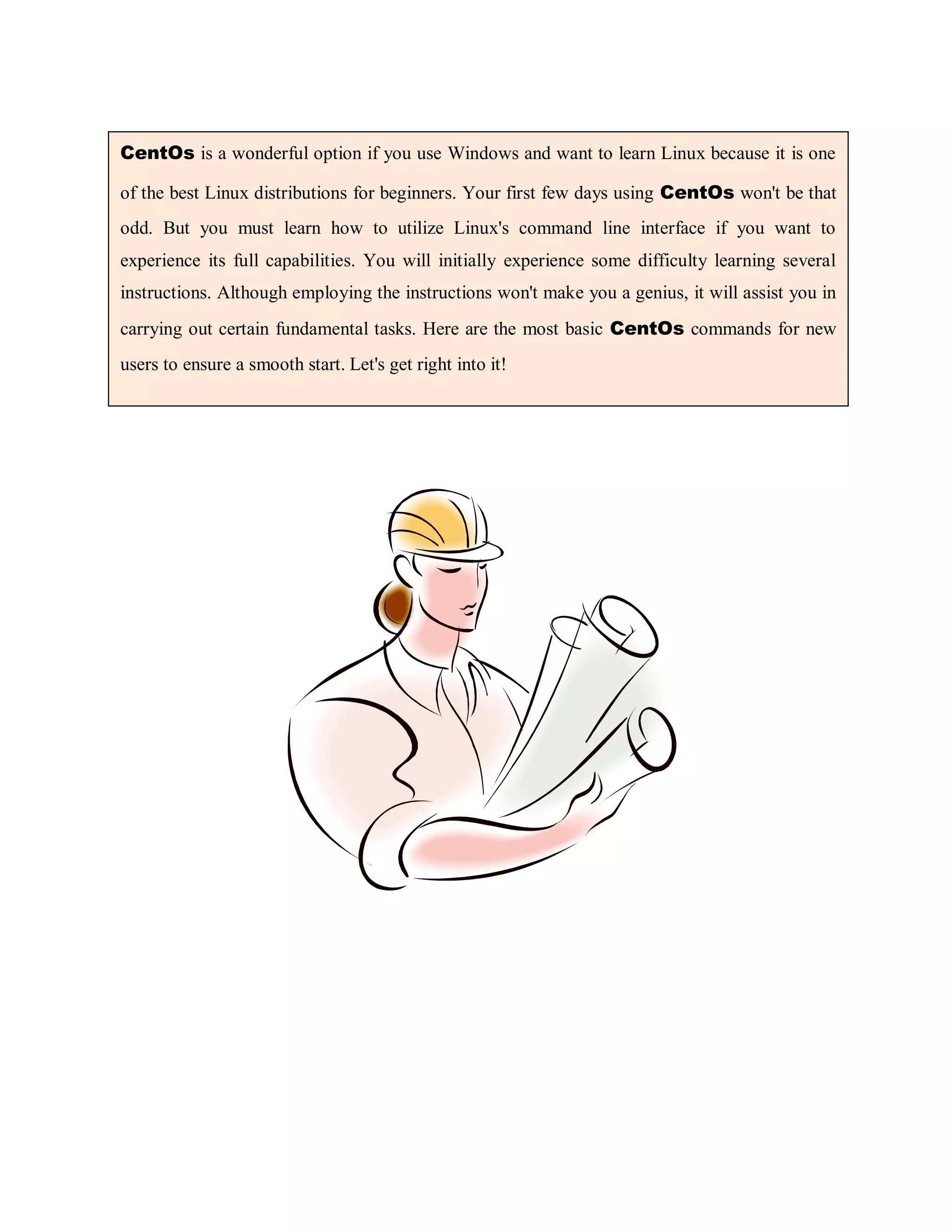 CentOs is a wonderful option if you use Windows and want to learn Linux because it is one
of the best Linux distributions for beginners. Your first few days using CentOs won't be that
odd. But you must learn how to utilize Linux's command line interface if you want to
experience its full capabilities. You will initially experience some difficulty learning several
instructions. Although employing the instructions won't make you a genius, it will assist you in
carrying out certain fundamental tasks. Here are the most basic CentOs commands for new
users to ensure a smooth start. Let's get right into it!
 
