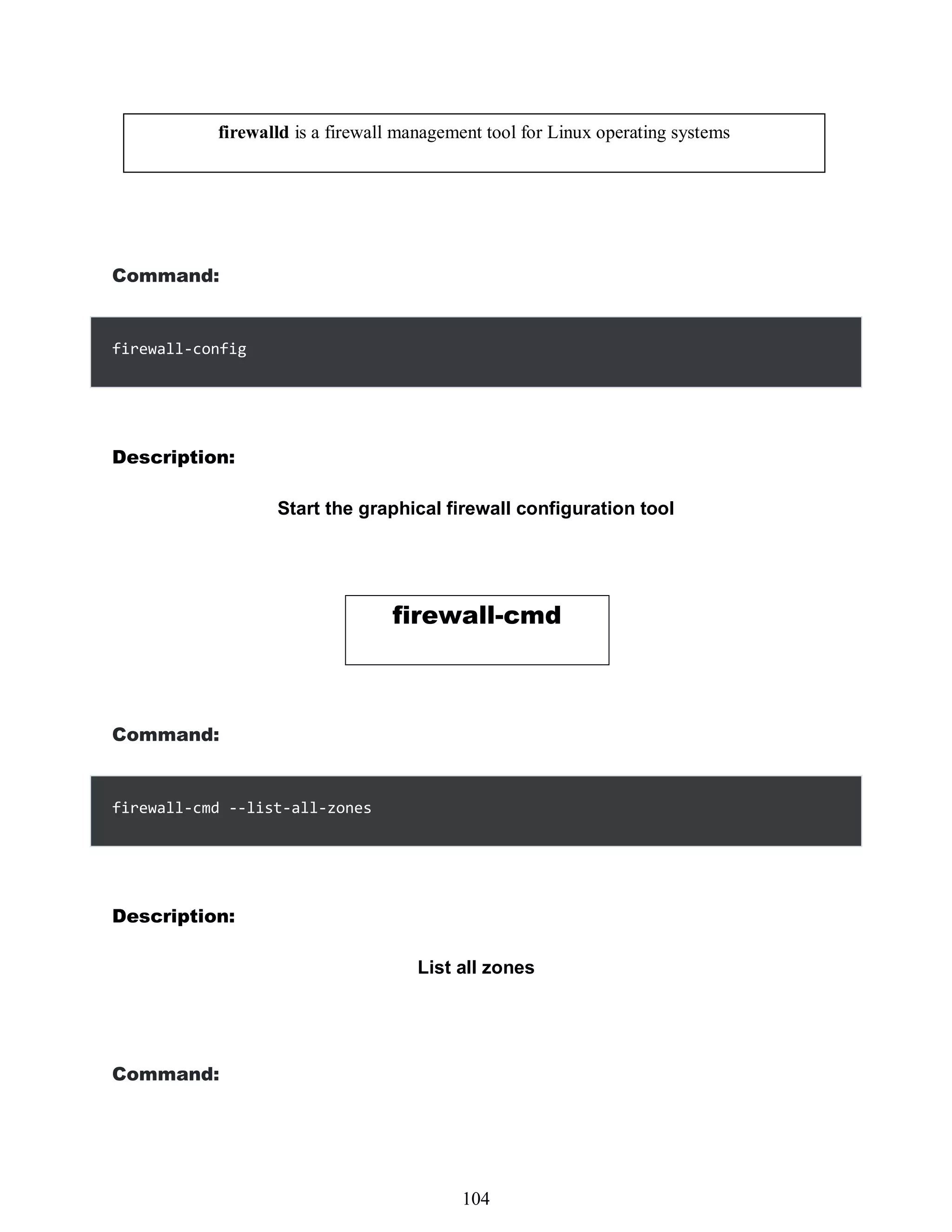 Command:
firewall-config
Description:
Start the graphical firewall configuration tool
firewall-cmd
Command:
firewall-cmd --list-all-zones
Description:
List all zones
Command:
firewalld is a firewall management tool for Linux operating systems
488
104
 