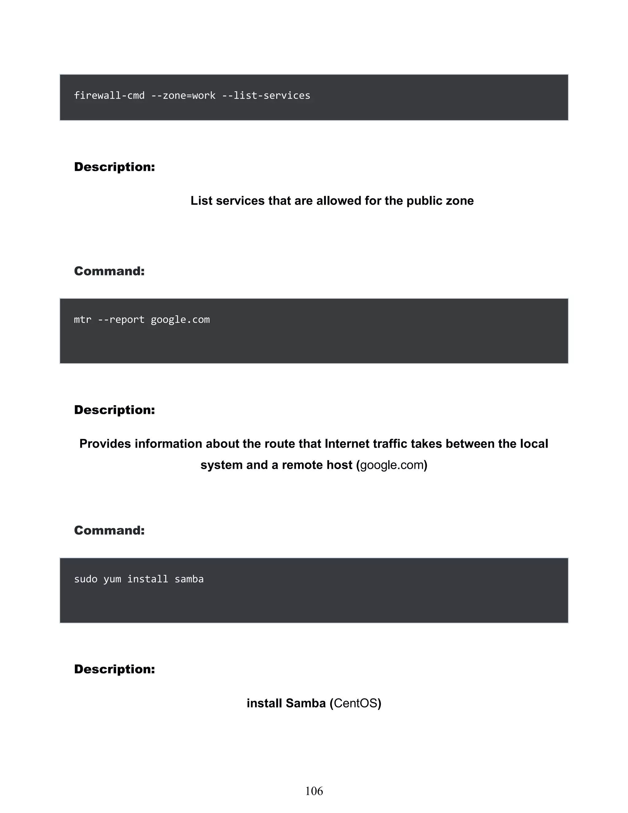 firewall-cmd --zone=work --list-services
Description:
List services that are allowed for the public zone
Command:
mtr --report google.com
Description:
Provides information about the route that Internet traffic takes between the local
system and a remote host (google.com)
Command:
sudo yum install samba
Description:
install Samba (CentOS)
490
106
 