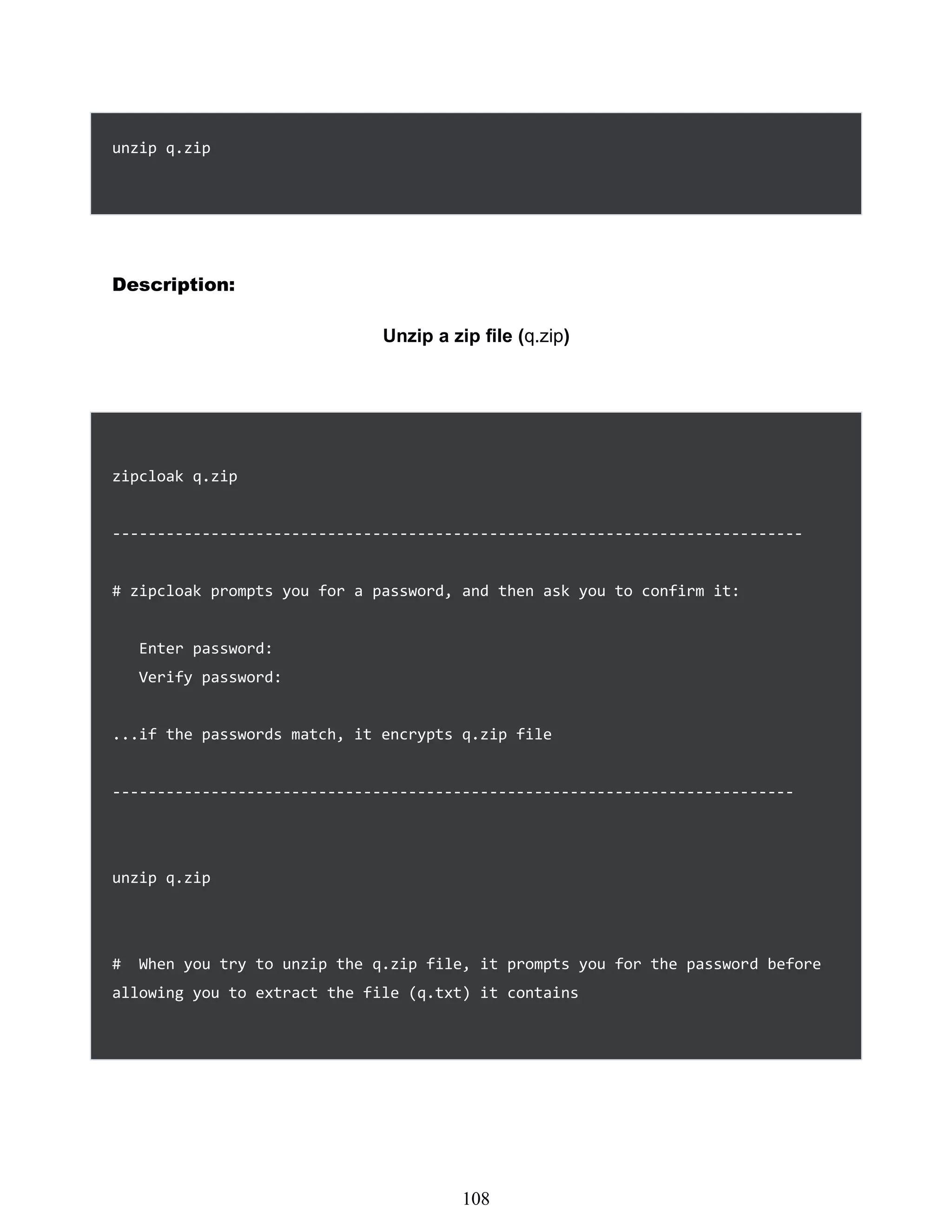 unzip q.zip
Description:
Unzip a zip file (q.zip)
zipcloak q.zip
-----------------------------------------------------------------------------
# zipcloak prompts you for a password, and then ask you to confirm it:
Enter password:
Verify password:
...if the passwords match, it encrypts q.zip file
----------------------------------------------------------------------------
unzip q.zip
# When you try to unzip the q.zip file, it prompts you for the password before
allowing you to extract the file (q.txt) it contains
492
108
 