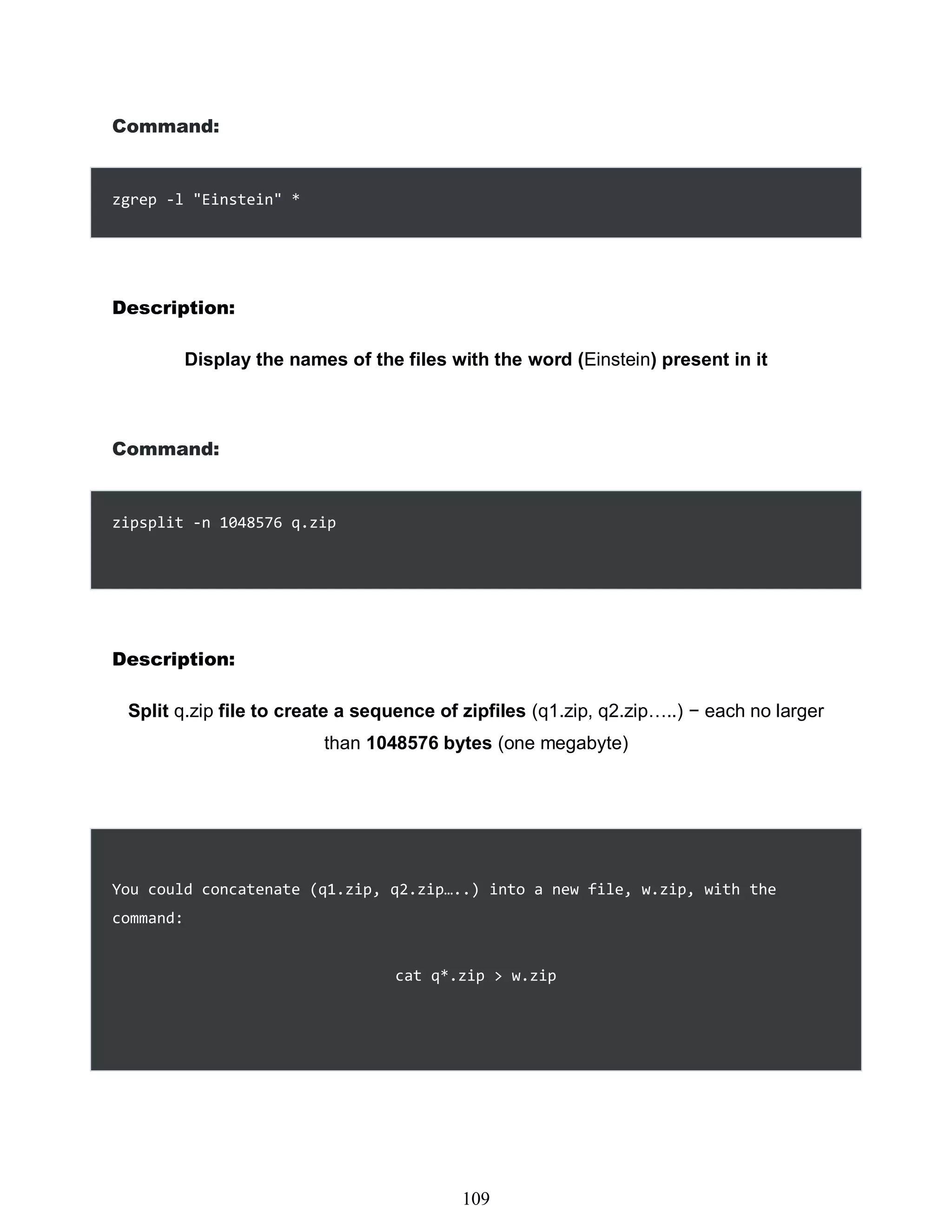 Command:
zgrep -l "Einstein" *
Description:
Display the names of the files with the word (Einstein) present in it
Command:
zipsplit -n 1048576 q.zip
Description:
Split q.zip file to create a sequence of zipfiles (q1.zip, q2.zip…..) − each no larger
than 1048576 bytes (one megabyte)
You could concatenate (q1.zip, q2.zip…..) into a new file, w.zip, with the
command:
cat q*.zip > w.zip
493
109
 
