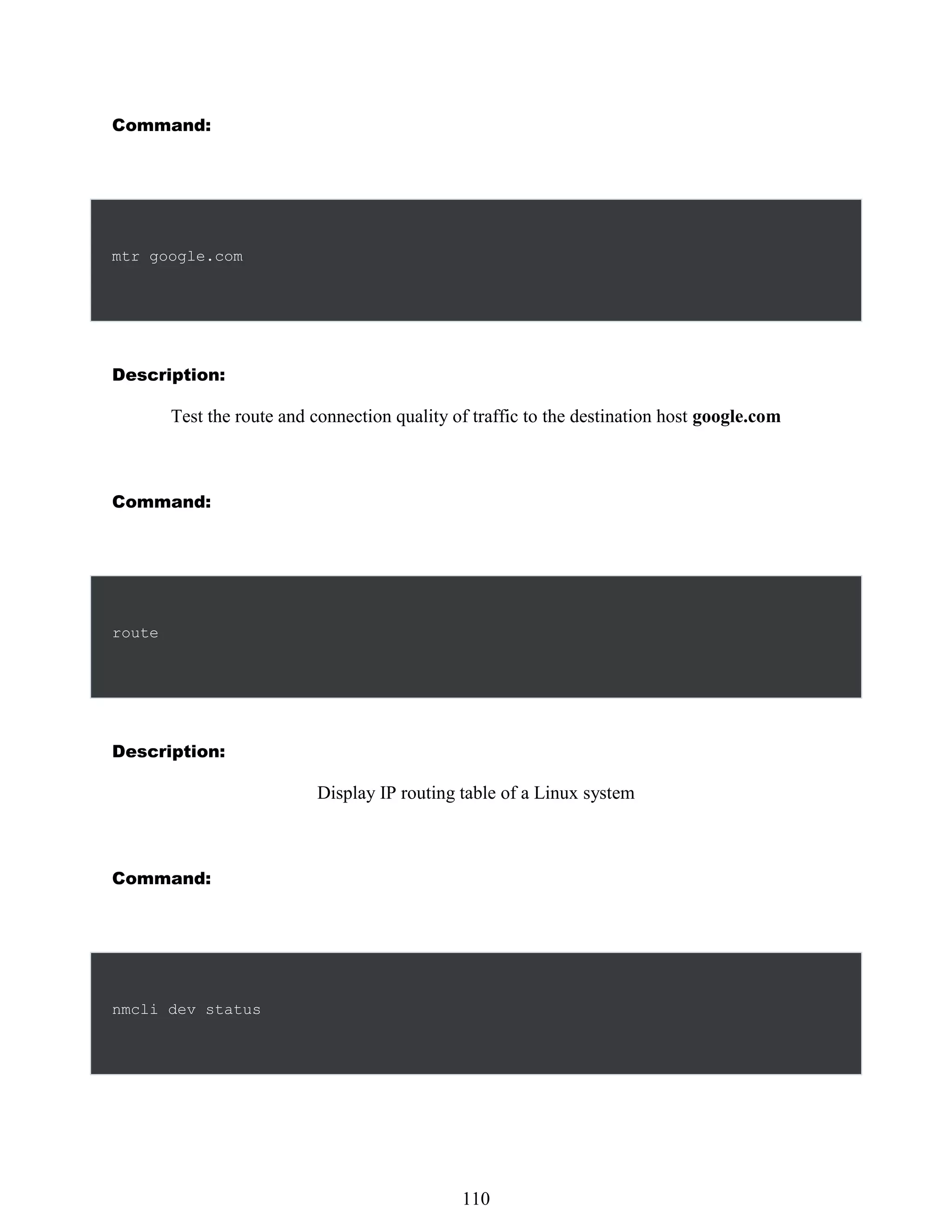Command:
mtr google.com
Description:
Test the route and connection quality of traffic to the destination host google.com
Command:
route
Description:
Display IP routing table of a Linux system
Command:
nmcli dev status
494
110
 