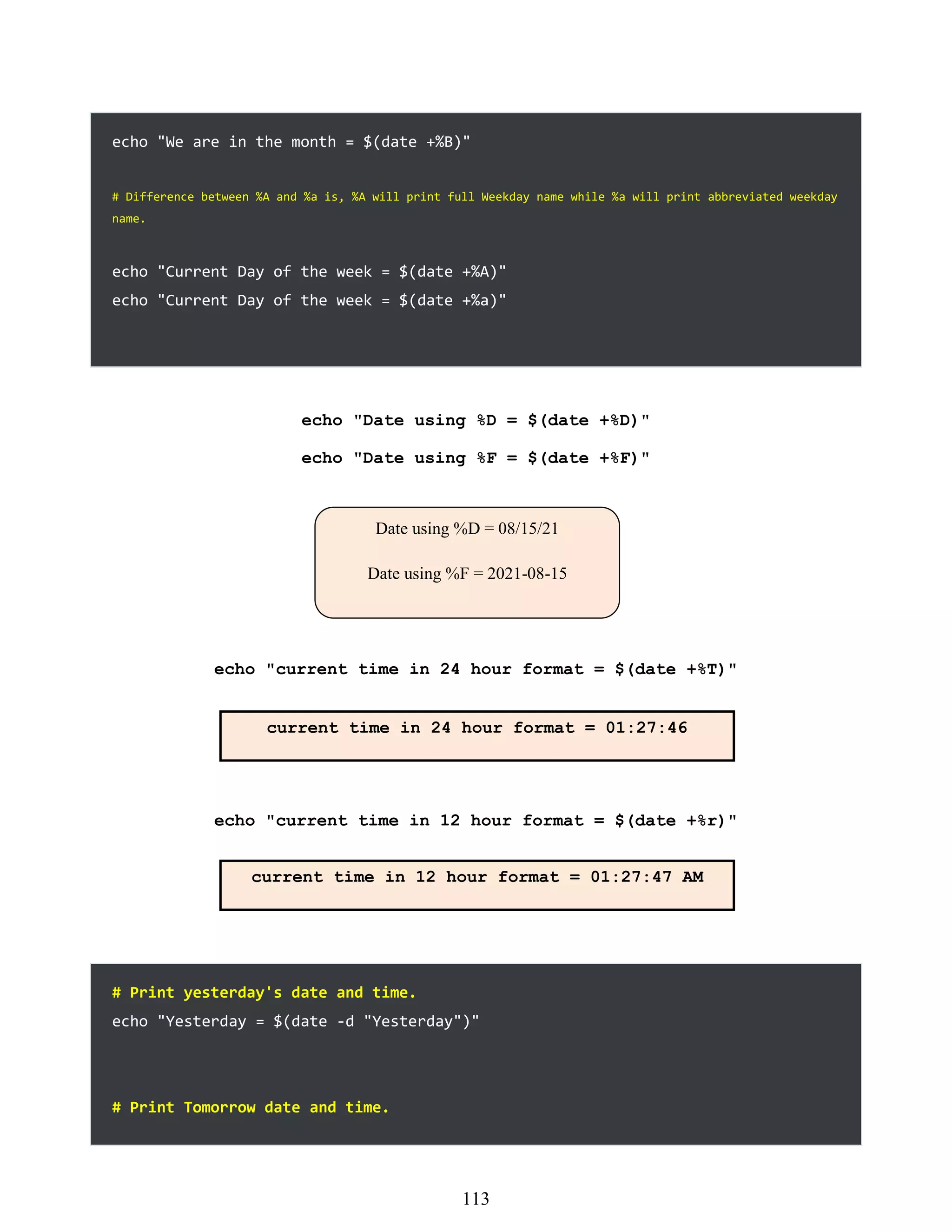 echo "We are in the month = $(date +%B)"
# Difference between %A and %a is, %A will print full Weekday name while %a will print abbreviated weekday
name.
echo "Current Day of the week = $(date +%A)"
echo "Current Day of the week = $(date +%a)"
echo "Date using %D = $(date +%D)"
echo "Date using %F = $(date +%F)"
echo "current time in 24 hour format = $(date +%T)"
echo "current time in 12 hour format = $(date +%r)"
# Print yesterday's date and time.
echo "Yesterday = $(date -d "Yesterday")"
# Print Tomorrow date and time.
Date using %D = 08/15/21
Date using %F = 2021-08-15
current time in 24 hour format = 01:27:46
current time in 12 hour format = 01:27:47 AM
497
113
 