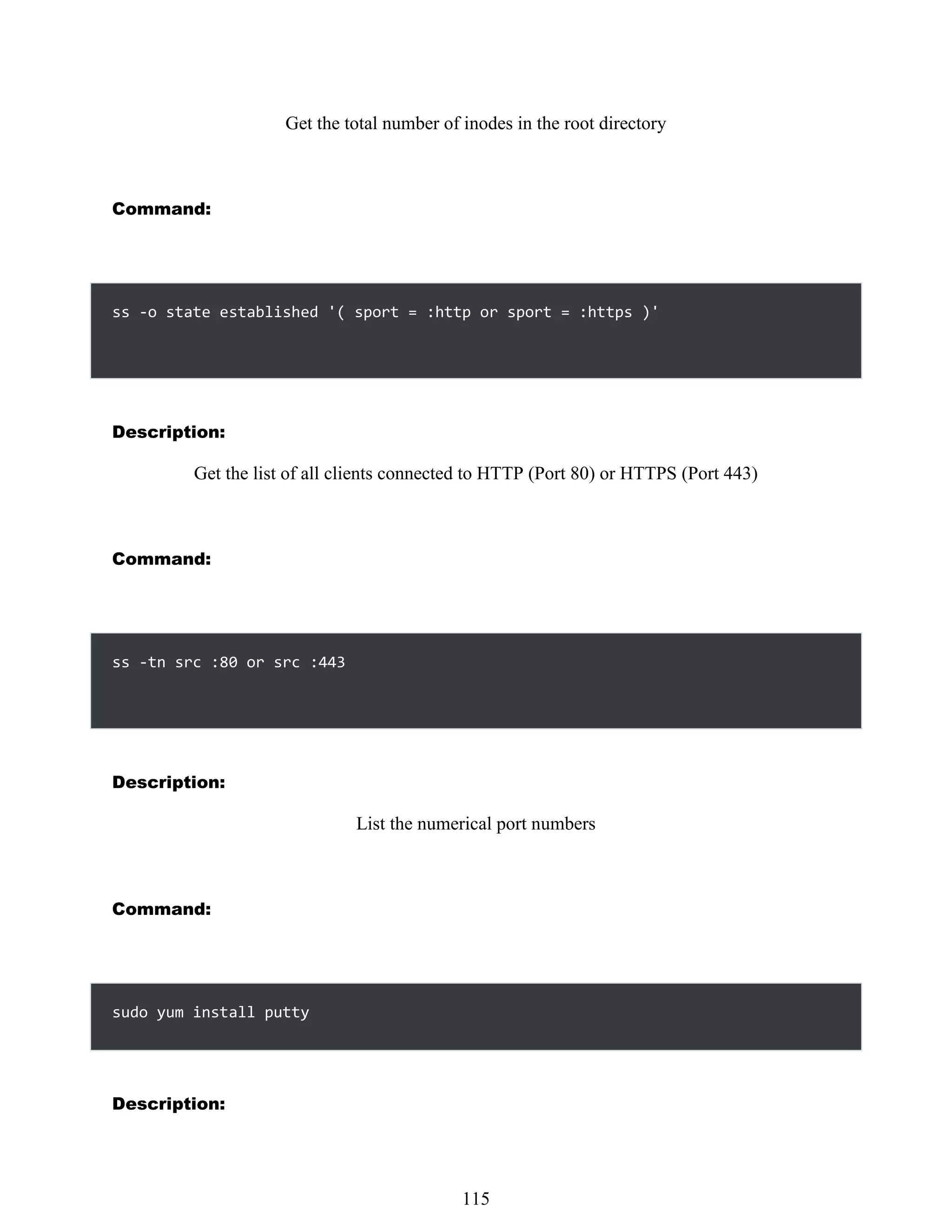Get the total number of inodes in the root directory
Command:
ss -o state established '( sport = :http or sport = :https )'
Description:
Get the list of all clients connected to HTTP (Port 80) or HTTPS (Port 443)
Command:
ss -tn src :80 or src :443
Description:
List the numerical port numbers
Command:
sudo yum install putty
Description:
499
115
 