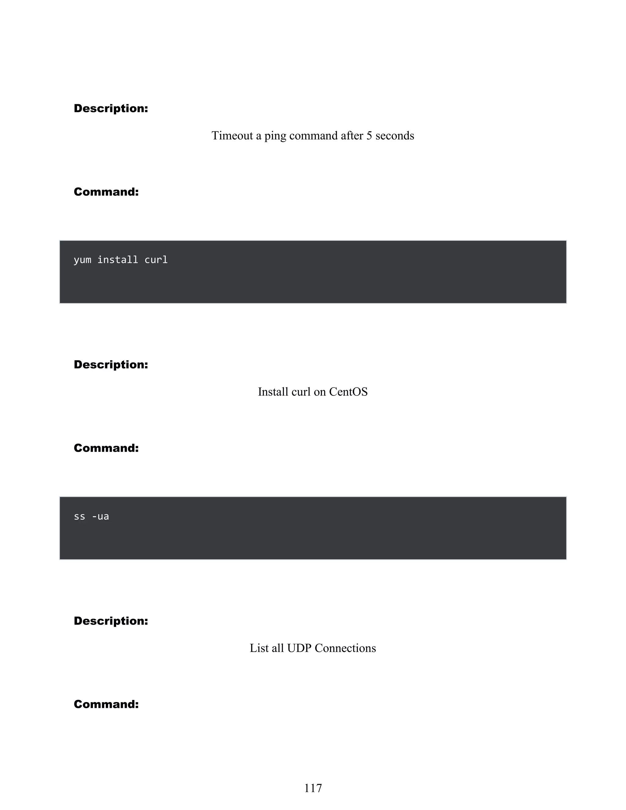 Description:
Timeout a ping command after 5 seconds
Command:
yum install curl
Description:
Install curl on CentOS
Command:
Description:
List all UDP Connections
Command:
501
117
ss -ua
 