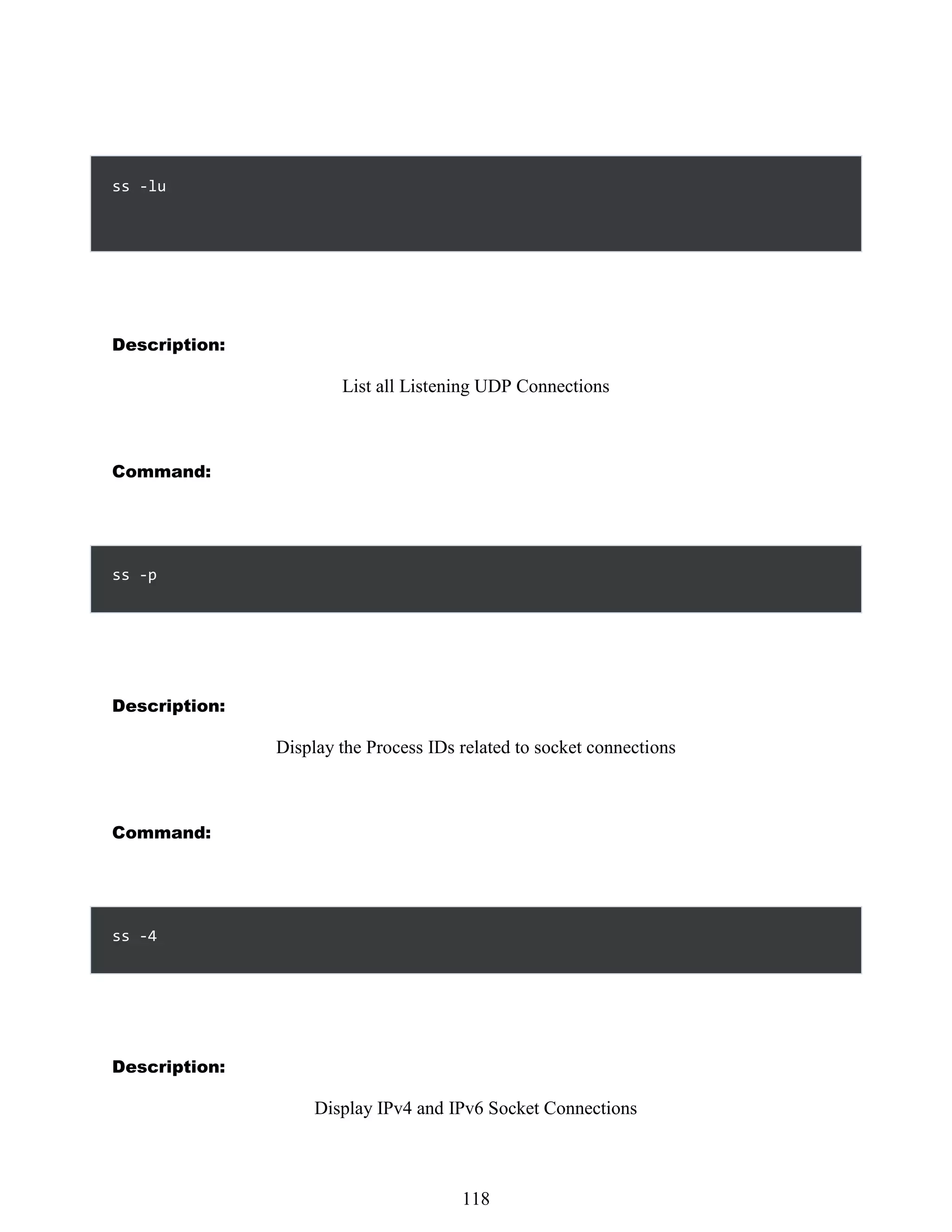 Description:
List all Listening UDP Connections
Command:
ss -p
Description:
Display the Process IDs related to socket connections
Command:
ss -4
Description:
Display IPv4 and IPv6 Socket Connections
502
118
ss -lu
 