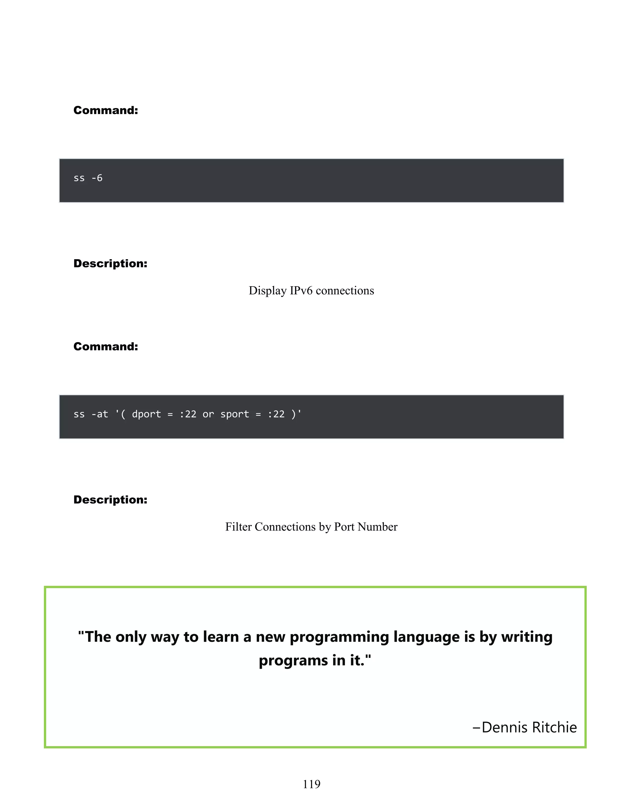 Command:
ss -6
Description:
Display IPv6 connections
Command:
ss -at '( dport = :22 or sport = :22 )'
Description:
Filter Connections by Port Number
"The only way to learn a new programming language is by writing
programs in it."
−Dennis Ritchie
503
119
 