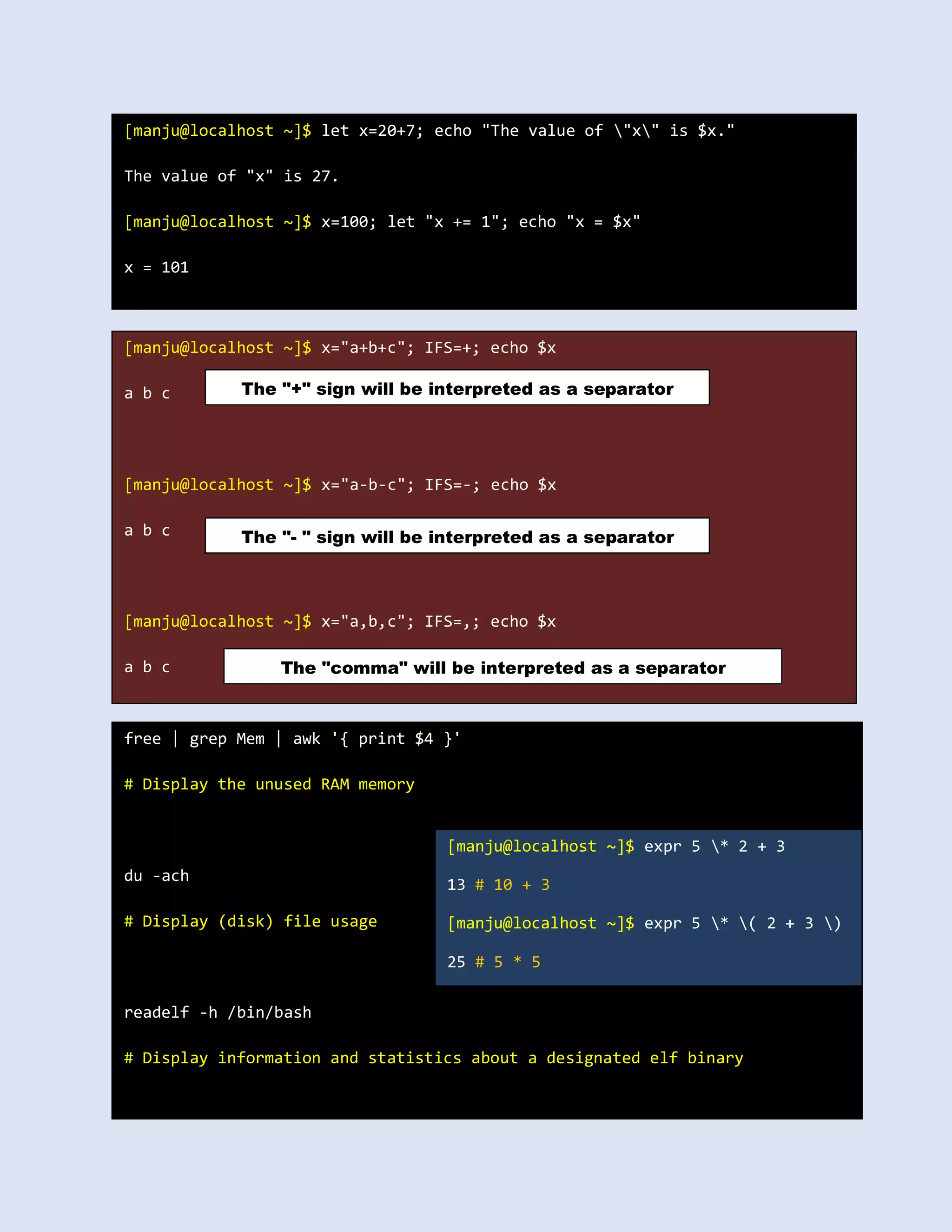 [manju@localhost ~]$ let x=20+7; echo "The value of "x" is $x."
The value of "x" is 27.
[manju@localhost ~]$ x=100; let "x += 1"; echo "x = $x"
x = 101
[manju@localhost ~]$ x="a+b+c"; IFS=+; echo $x
a b c
[manju@localhost ~]$ x="a-b-c"; IFS=-; echo $x
a b c
[manju@localhost ~]$ x="a,b,c"; IFS=,; echo $x
a b c
The "+" sign will be interpreted as a separator
The "- " sign will be interpreted as a separator
The "comma" will be interpreted as a separator
free | grep Mem | awk '{ print $4 }'
# Display the unused RAM memory
du -ach
# Display (disk) file usage
readelf -h /bin/bash
# Display information and statistics about a designated elf binary
[manju@localhost ~]$ expr 5 * 2 + 3
13 # 10 + 3
[manju@localhost ~]$ expr 5 * ( 2 + 3 )
25 # 5 * 5
 