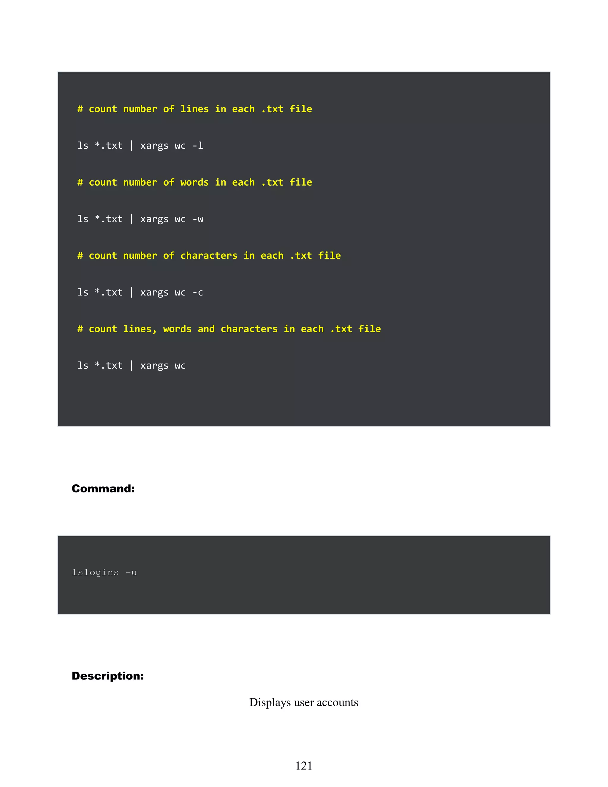 # count number of lines in each .txt file
ls *.txt | xargs wc -l
# count number of words in each .txt file
ls *.txt | xargs wc -w
# count number of characters in each .txt file
ls *.txt | xargs wc -c
# count lines, words and characters in each .txt file
ls *.txt | xargs wc
Command:
lslogins –u
Description:
Displays user accounts
505
121
 