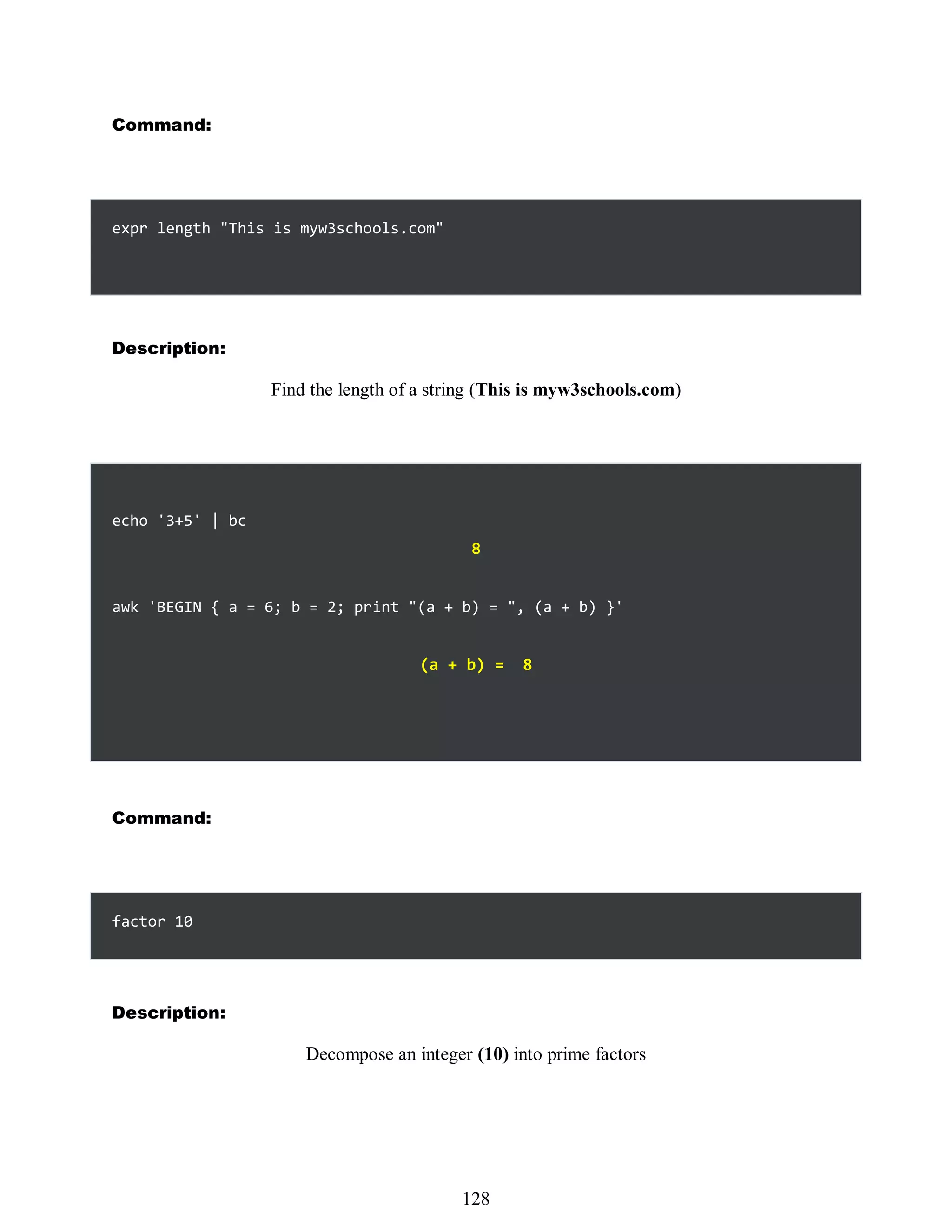 Command:
expr length "This is myw3schools.com"
Description:
Find the length of a string (This is myw3schools.com)
echo '3+5' | bc
8
awk 'BEGIN { a = 6; b = 2; print "(a + b) = ", (a + b) }'
(a + b) = 8
Command:
factor 10
Description:
Decompose an integer (10) into prime factors
512
128
 