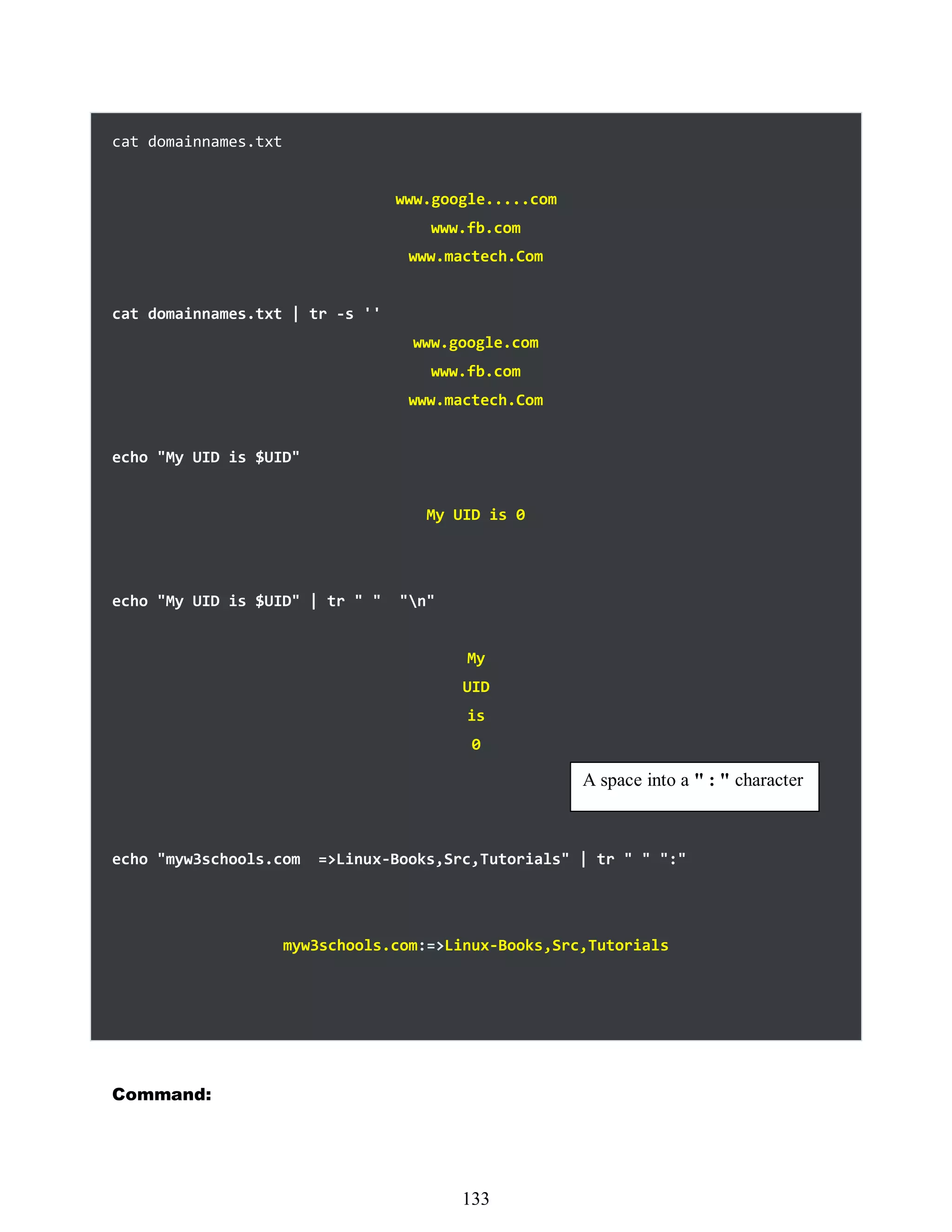 cat domainnames.txt
www.google.....com
www.fb.com
www.mactech.Com
cat domainnames.txt | tr -s ''
www.google.com
www.fb.com
www.mactech.Com
echo "My UID is $UID"
My UID is 0
echo "My UID is $UID" | tr " " "n"
My
UID
is
0
echo "myw3schools.com =>Linux-Books,Src,Tutorials" | tr " " ":"
myw3schools.com:=>Linux-Books,Src,Tutorials
Command:
A space into a " : " character
517
133
 