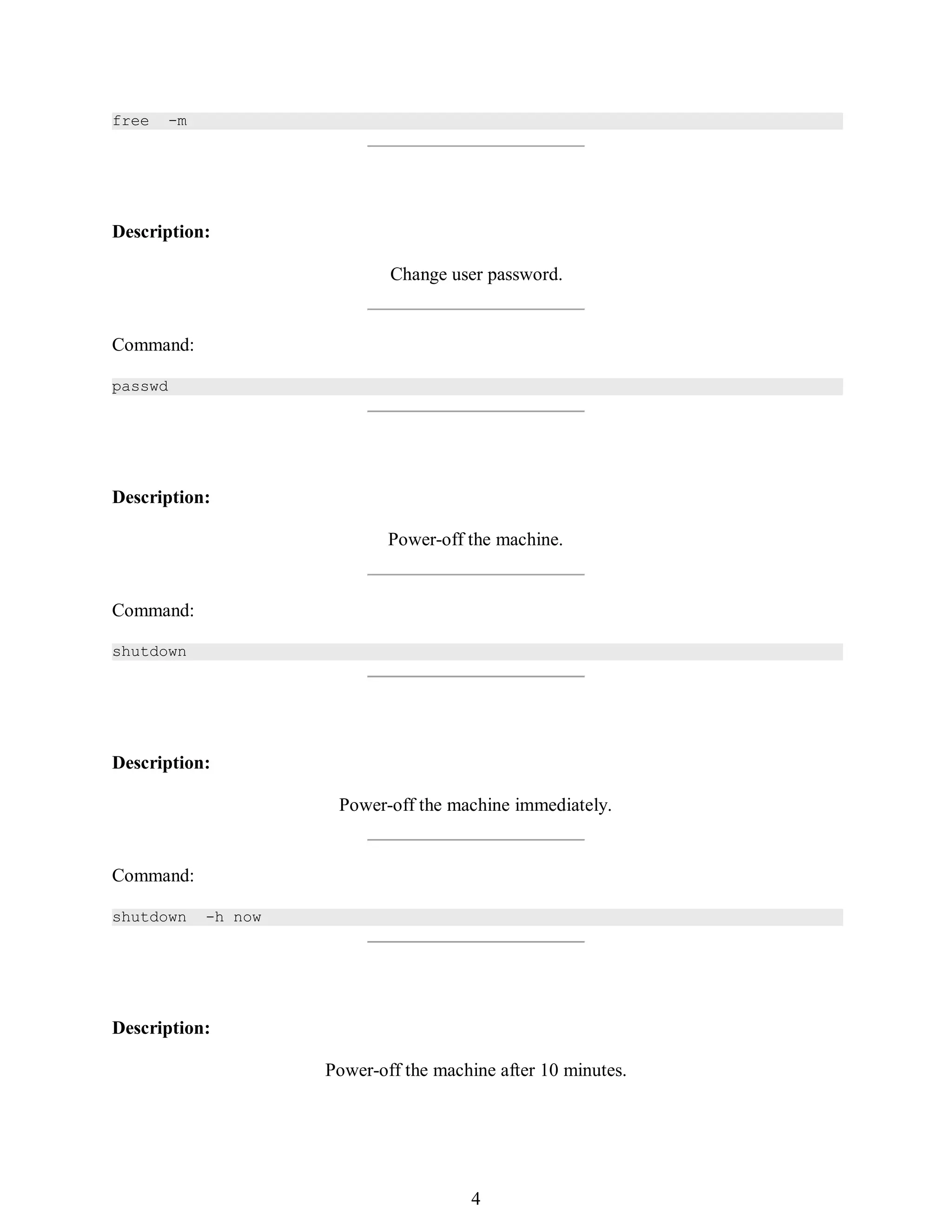 373
free -m
Description:
Change user password.
Command:
passwd
Description:
Power-off the machine.
Command:
shutdown
Description:
Power-off the machine immediately.
Command:
shutdown -h now
Description:
Power-off the machine after 10 minutes.
388
4
 