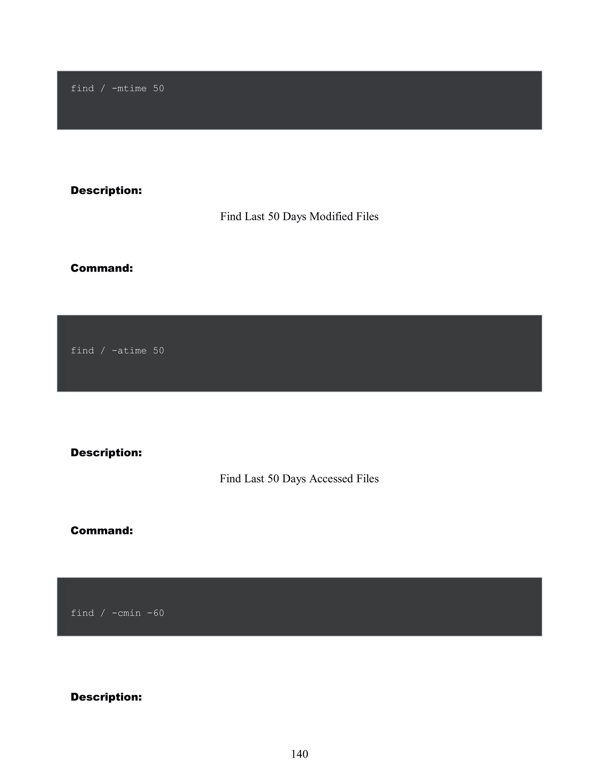 find / -mtime 50
Description:
Find Last 50 Days Modified Files
Command:
find / -atime 50
Description:
Find Last 50 Days Accessed Files
Command:
find / -cmin -60
Description:
524
140
 