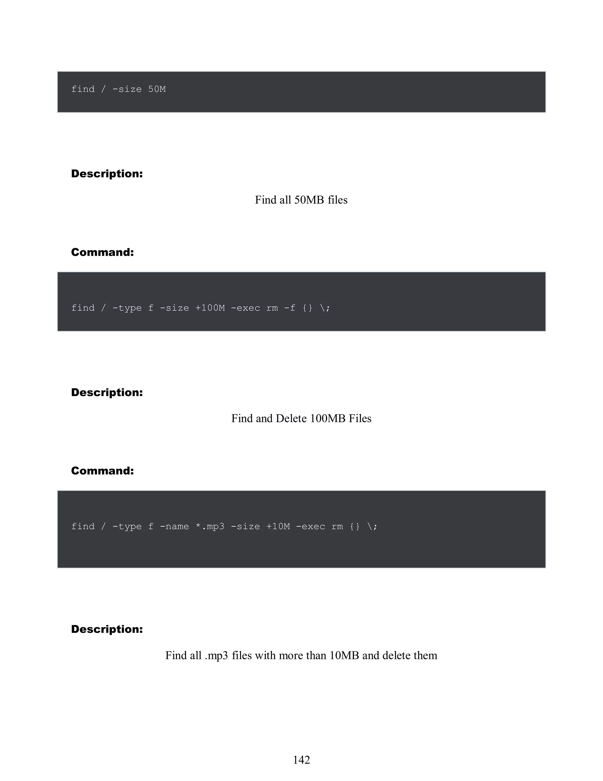 find / -size 50M
Description:
Find all 50MB files
Command:
find / -type f -size +100M -exec rm -f {} ;
Description:
Find and Delete 100MB Files
Command:
find / -type f -name *.mp3 -size +10M -exec rm {} ;
Description:
Find all .mp3 files with more than 10MB and delete them
526
142
 