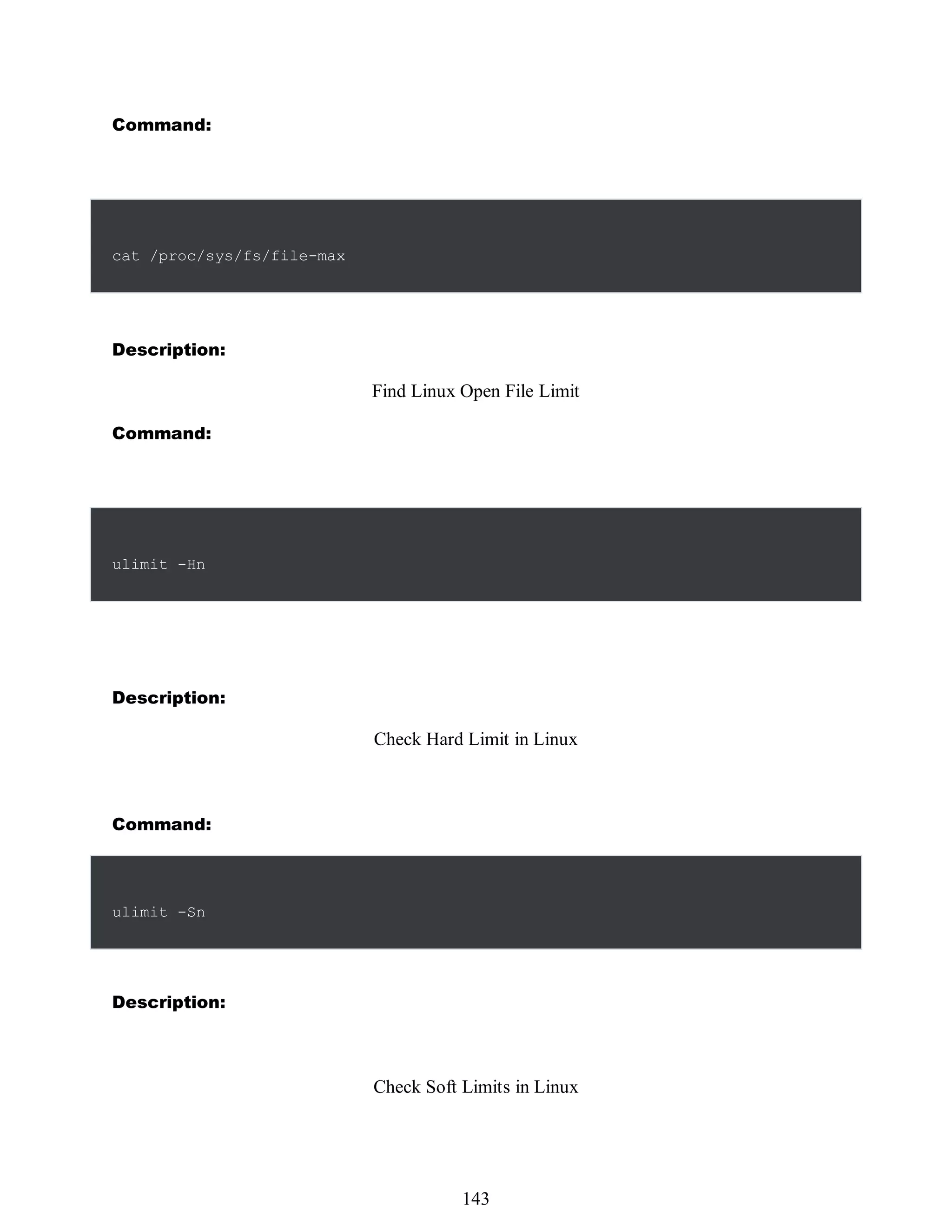 Command:
cat /proc/sys/fs/file-max
Description:
Find Linux Open File Limit
Command:
ulimit -Hn
Description:
Check Hard Limit in Linux
Command:
ulimit -Sn
Description:
Check Soft Limits in Linux
527
143
 