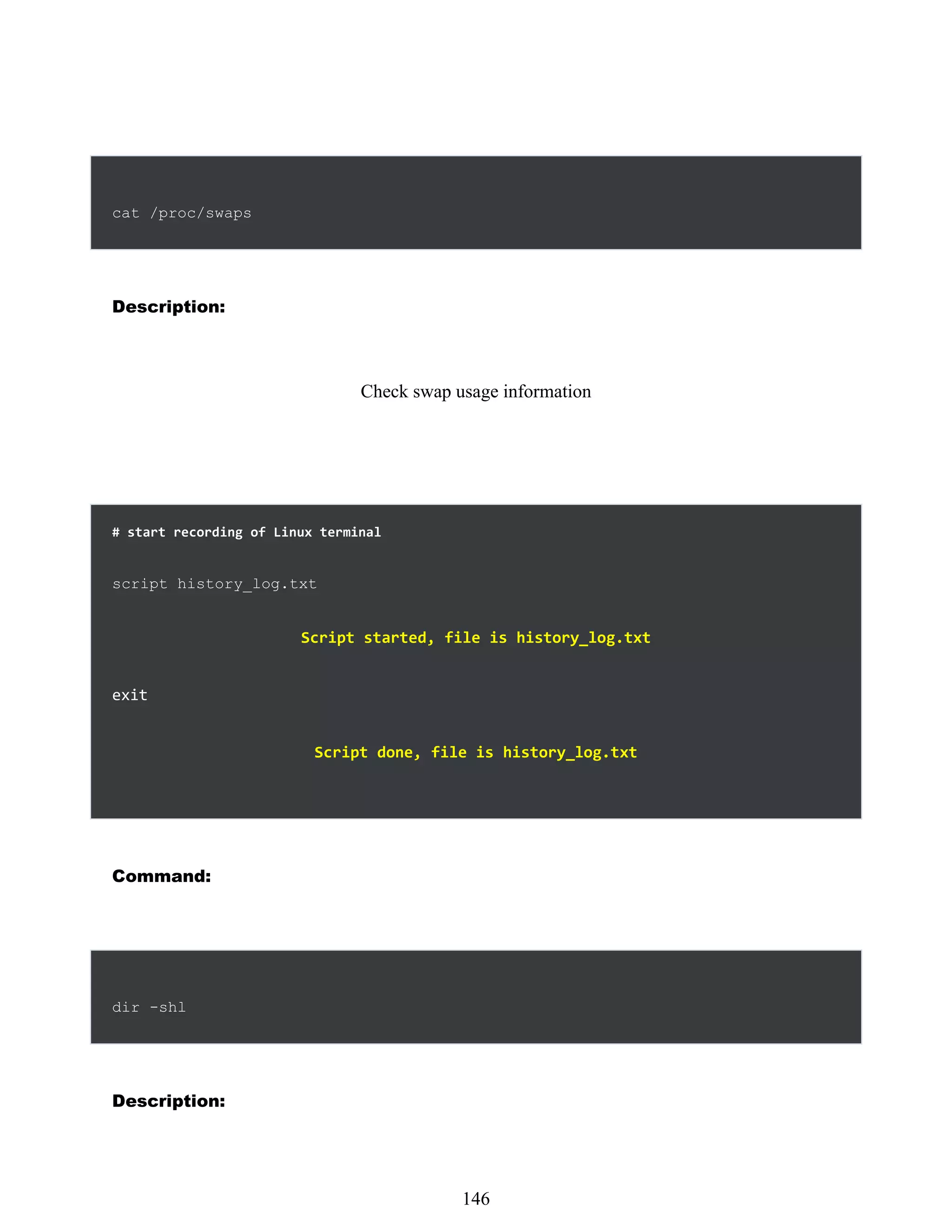 cat /proc/swaps
Description:
Check swap usage information
# start recording of Linux terminal
script history_log.txt
Script started, file is history_log.txt
exit
Script done, file is history_log.txt
Command:
dir -shl
Description:
530
146
 