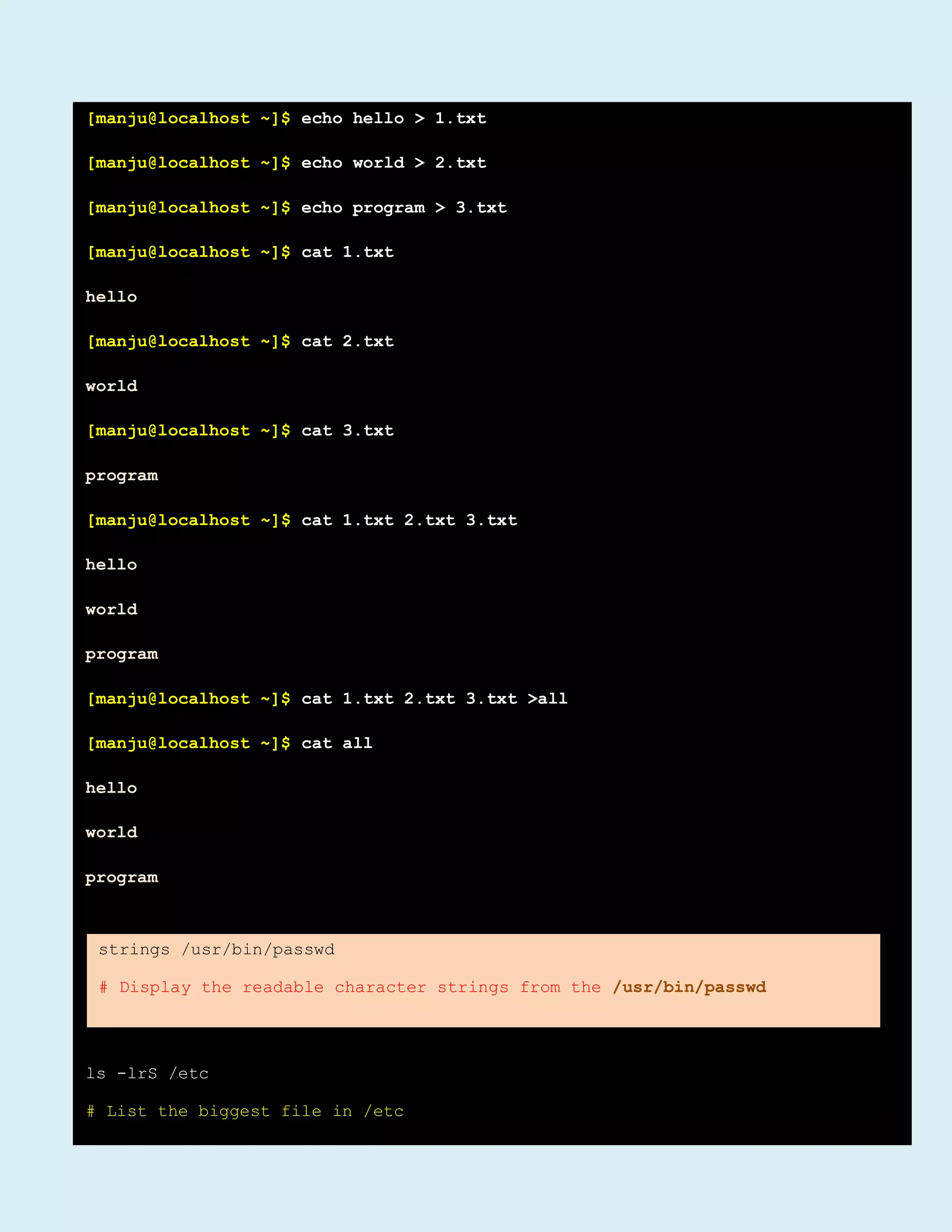 [manju@localhost ~]$ echo hello > 1.txt
[manju@localhost ~]$ echo world > 2.txt
[manju@localhost ~]$ echo program > 3.txt
[manju@localhost ~]$ cat 1.txt
hello
[manju@localhost ~]$ cat 2.txt
world
[manju@localhost ~]$ cat 3.txt
program
[manju@localhost ~]$ cat 1.txt 2.txt 3.txt
hello
world
program
[manju@localhost ~]$ cat 1.txt 2.txt 3.txt >all
[manju@localhost ~]$ cat all
hello
world
program
ls -lrS /etc
# List the biggest file in /etc
strings /usr/bin/passwd
# Display the readable character strings from the /usr/bin/passwd
 