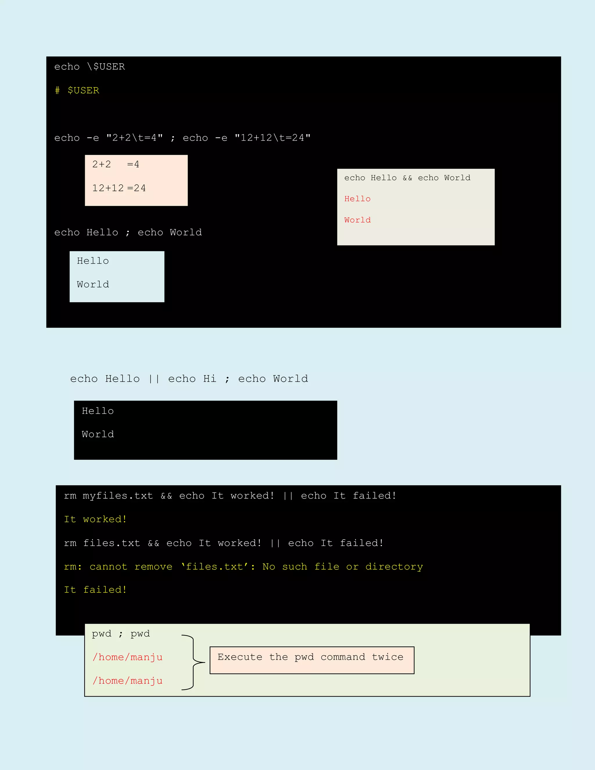 echo Hello || echo Hi ; echo World
echo $USER
# $USER
echo -e "2+2t=4" ; echo -e "12+12t=24"
echo Hello ; echo World
2+2 =4
12+12 =24
Hello
World
echo Hello && echo World
Hello
World
Hello
World
rm myfiles.txt && echo It worked! || echo It failed!
It worked!
rm files.txt && echo It worked! || echo It failed!
rm: cannot remove ‘files.txt’: No such file or directory
It failed!
pwd ; pwd
/home/manju
/home/manju
Execute the pwd command twice
 