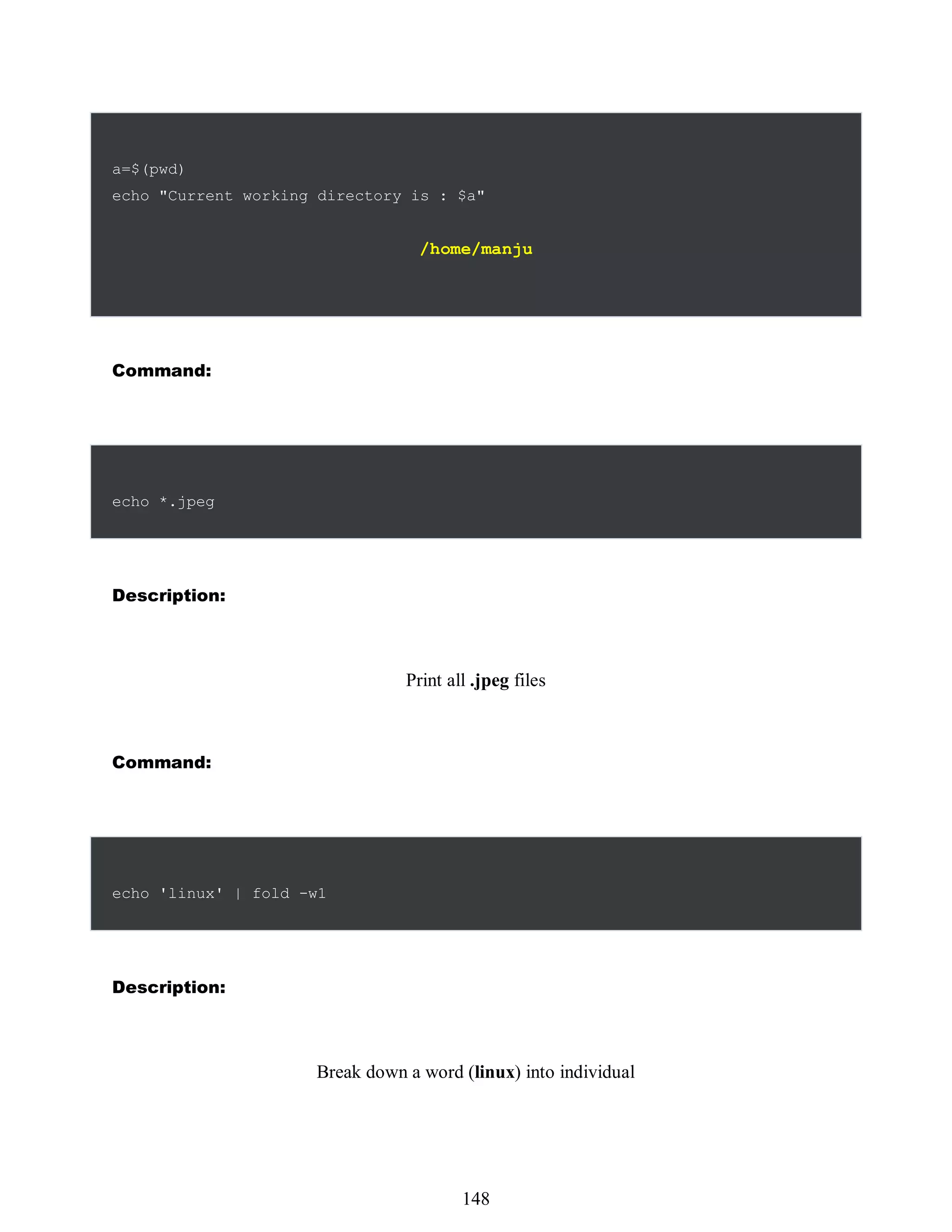 a=$(pwd)
echo "Current working directory is : $a"
/home/manju
Command:
echo *.jpeg
Description:
Print all .jpeg files
Command:
echo 'linux' | fold -w1
Description:
Break down a word (linux) into individual
532
148
 