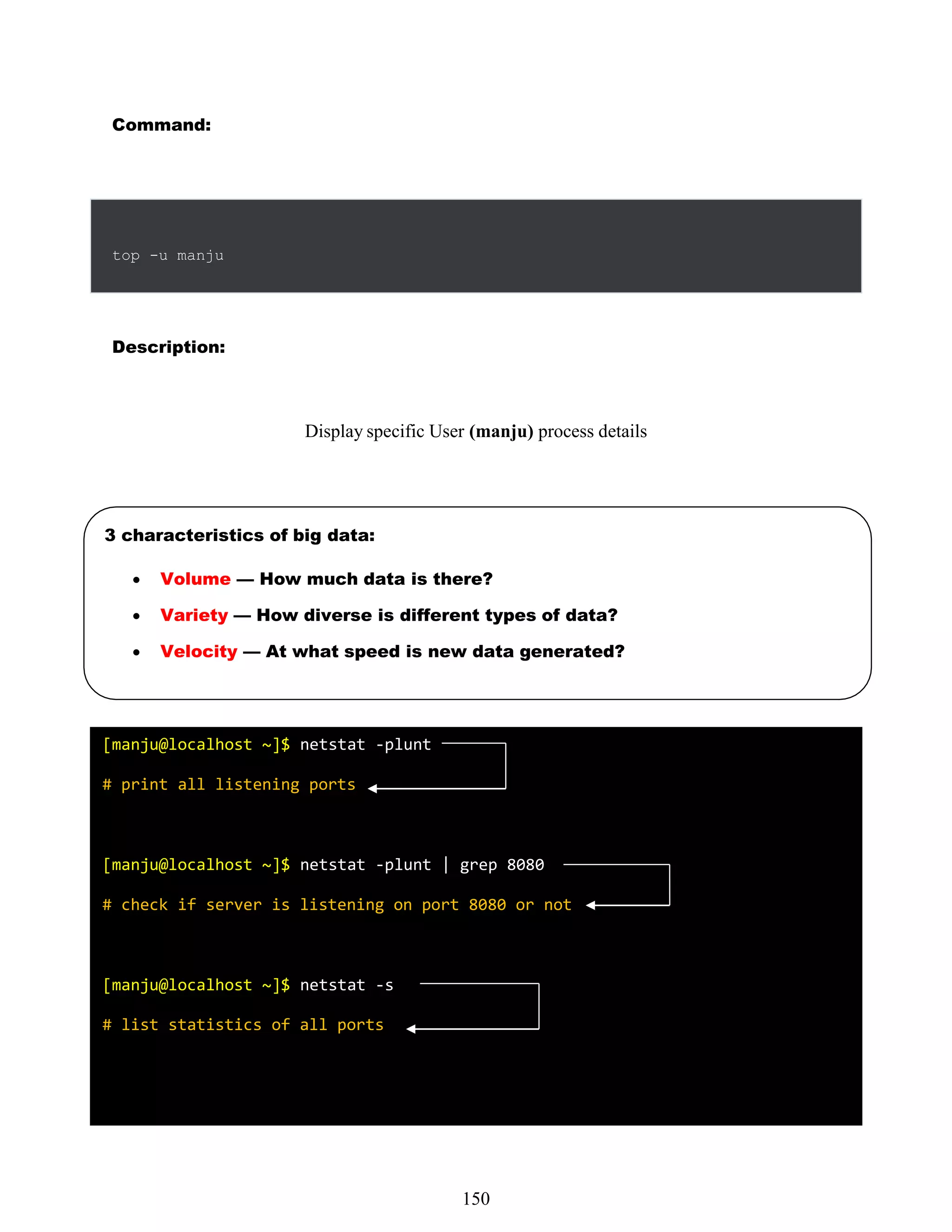 534
Command:
Description:
Display specific User (manju) process details
top -u manju
3 characteristics of big data:
 Volume — How much data is there?
 Variety — How diverse is different types of data?
 Velocity — At what speed is new data generated?
[manju@localhost ~]$ netstat -plunt
# print all listening ports
[manju@localhost ~]$ netstat -plunt | grep 8080
# check if server is listening on port 8080 or not
[manju@localhost ~]$ netstat -s
# list statistics of all ports
150
 