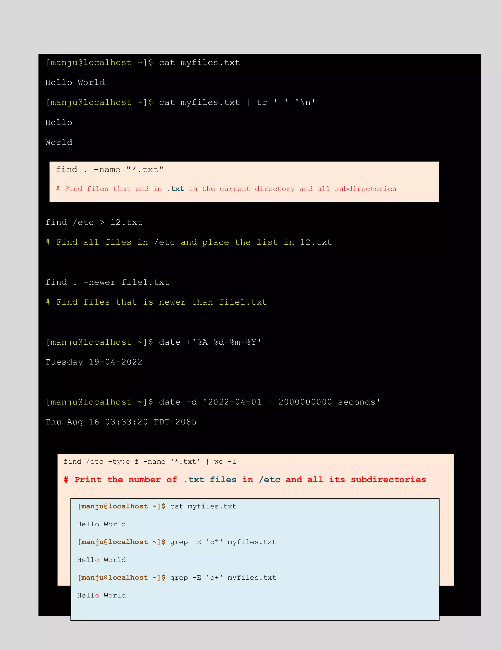 [manju@localhost ~]$ cat myfiles.txt
Hello World
[manju@localhost ~]$ cat myfiles.txt | tr ' ' 'n'
Hello
World
find /etc > 12.txt
# Find all files in /etc and place the list in 12.txt
find . -newer file1.txt
# Find files that is newer than file1.txt
[manju@localhost ~]$ date +'%A %d-%m-%Y'
Tuesday 19-04-2022
[manju@localhost ~]$ date -d '2022-04-01 + 2000000000 seconds'
Thu Aug 16 03:33:20 PDT 2085
find . -name "*.txt"
# Find files that end in .txt in the current directory and all subdirectories
find /etc -type f -name '*.txt' | wc -l
# Print the number of .txt files in /etc and all its subdirectories
[manju@localhost ~]$ cat myfiles.txt
Hello World
[manju@localhost ~]$ grep -E 'o*' myfiles.txt
Hello World
[manju@localhost ~]$ grep -E 'o+' myfiles.txt
Hello World
 