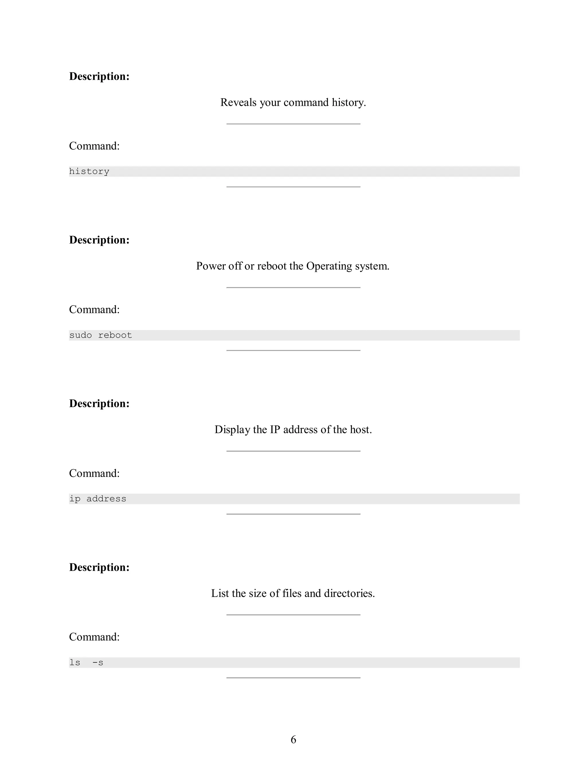 375
Description:
Reveals your command history.
Command:
history
Description:
Power off or reboot the Operating system.
Command:
sudo reboot
Description:
Display the IP address of the host.
Command:
ip address
Description:
List the size of files and directories.
Command:
ls -s
390
6
 