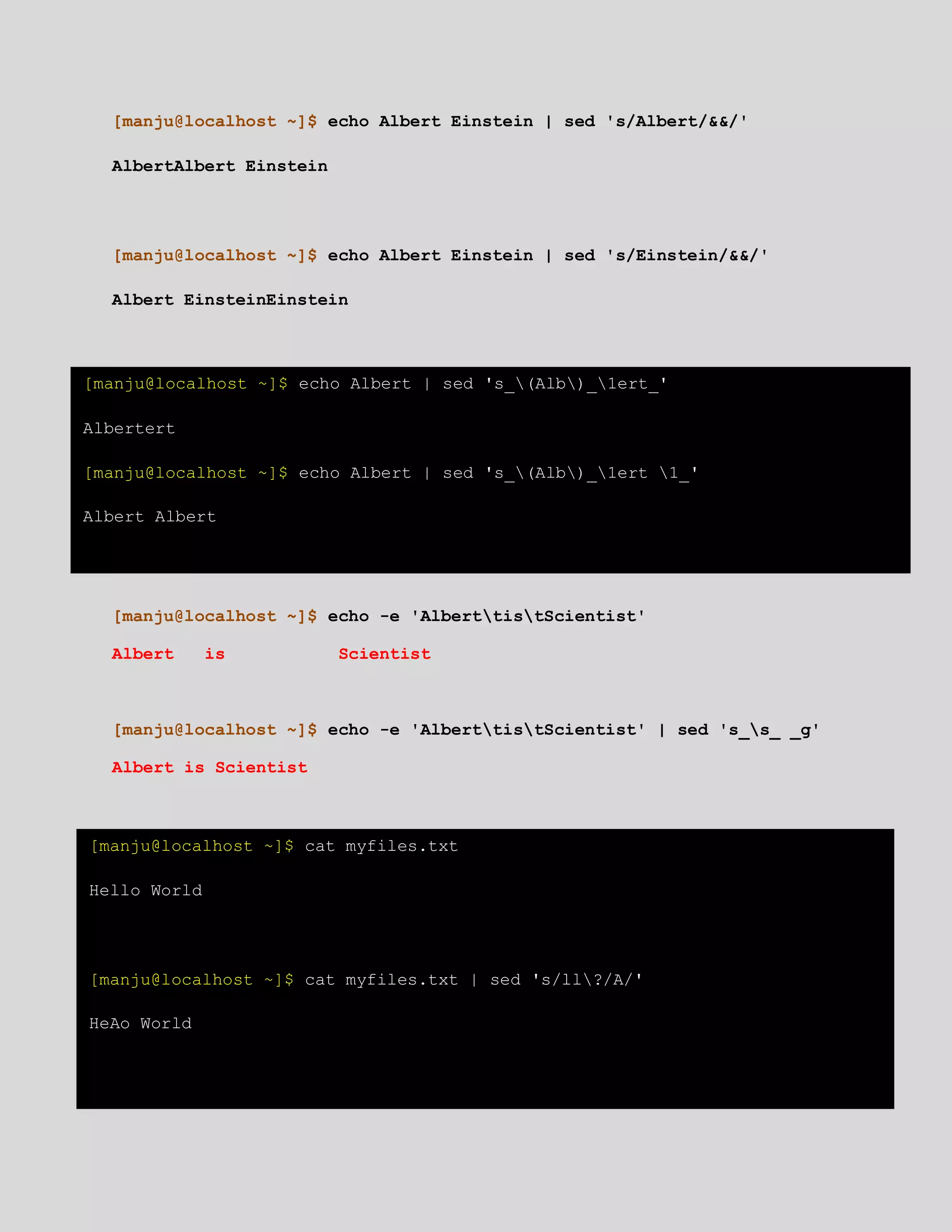 [manju@localhost ~]$ echo Albert Einstein | sed 's/Albert/&&/'
AlbertAlbert Einstein
[manju@localhost ~]$ echo Albert Einstein | sed 's/Einstein/&&/'
Albert EinsteinEinstein
[manju@localhost ~]$ echo -e 'AlberttistScientist'
Albert is Scientist
[manju@localhost ~]$ echo -e 'AlberttistScientist' | sed 's_s_ _g'
Albert is Scientist
[manju@localhost ~]$ echo Albert | sed 's_(Alb)_1ert_'
Albertert
[manju@localhost ~]$ echo Albert | sed 's_(Alb)_1ert 1_'
Albert Albert
[manju@localhost ~]$ cat myfiles.txt
Hello World
[manju@localhost ~]$ cat myfiles.txt | sed 's/ll?/A/'
HeAo World
 