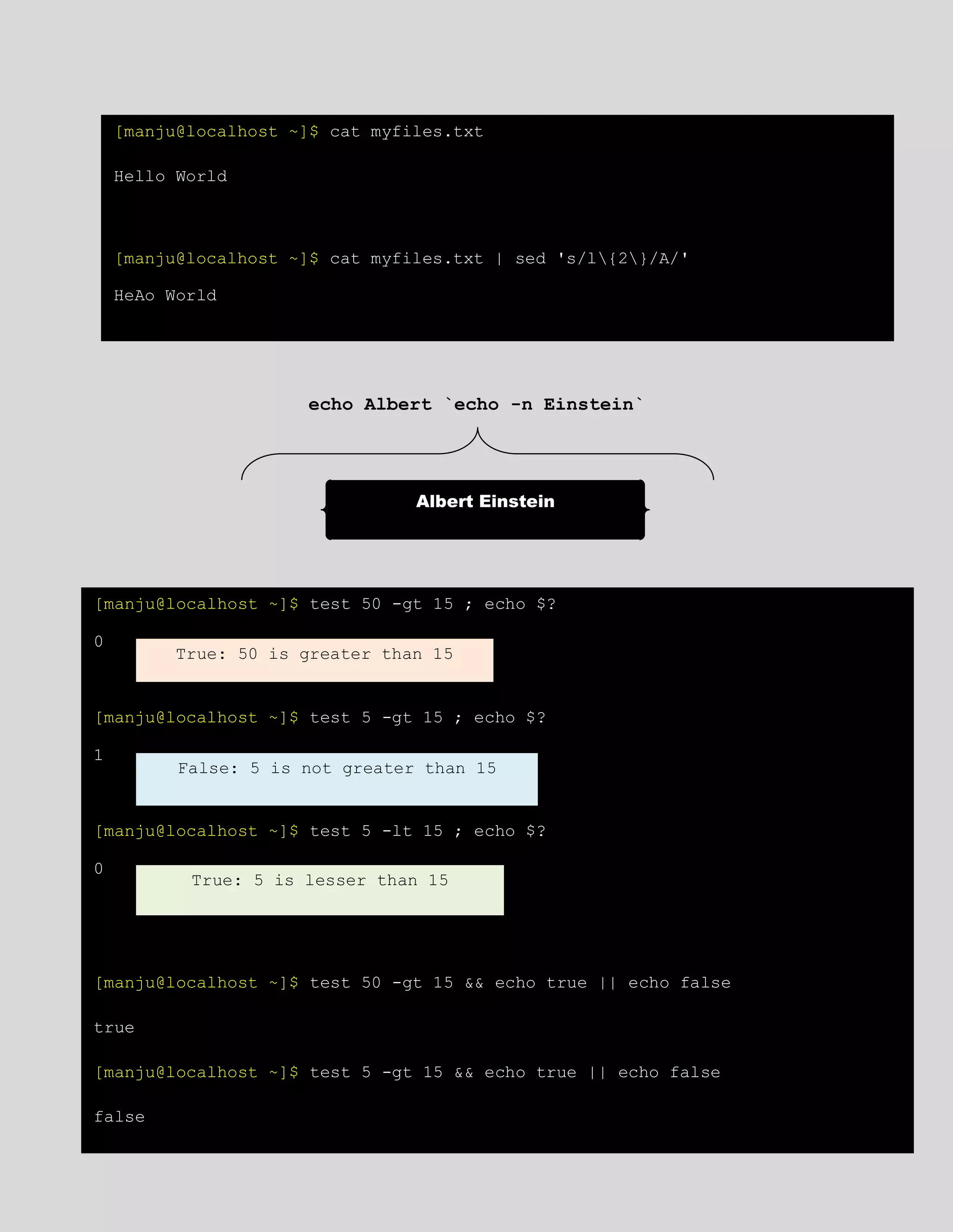 echo Albert `echo -n Einstein`
[manju@localhost ~]$ cat myfiles.txt
Hello World
[manju@localhost ~]$ cat myfiles.txt | sed 's/l{2}/A/'
HeAo World
Albert Einstein
[manju@localhost ~]$ test 50 -gt 15 ; echo $?
0
[manju@localhost ~]$ test 5 -gt 15 ; echo $?
1
[manju@localhost ~]$ test 5 -lt 15 ; echo $?
0
[manju@localhost ~]$ test 50 -gt 15 && echo true || echo false
true
[manju@localhost ~]$ test 5 -gt 15 && echo true || echo false
false
True: 50 is greater than 15
False: 5 is not greater than 15
True: 5 is lesser than 15
 