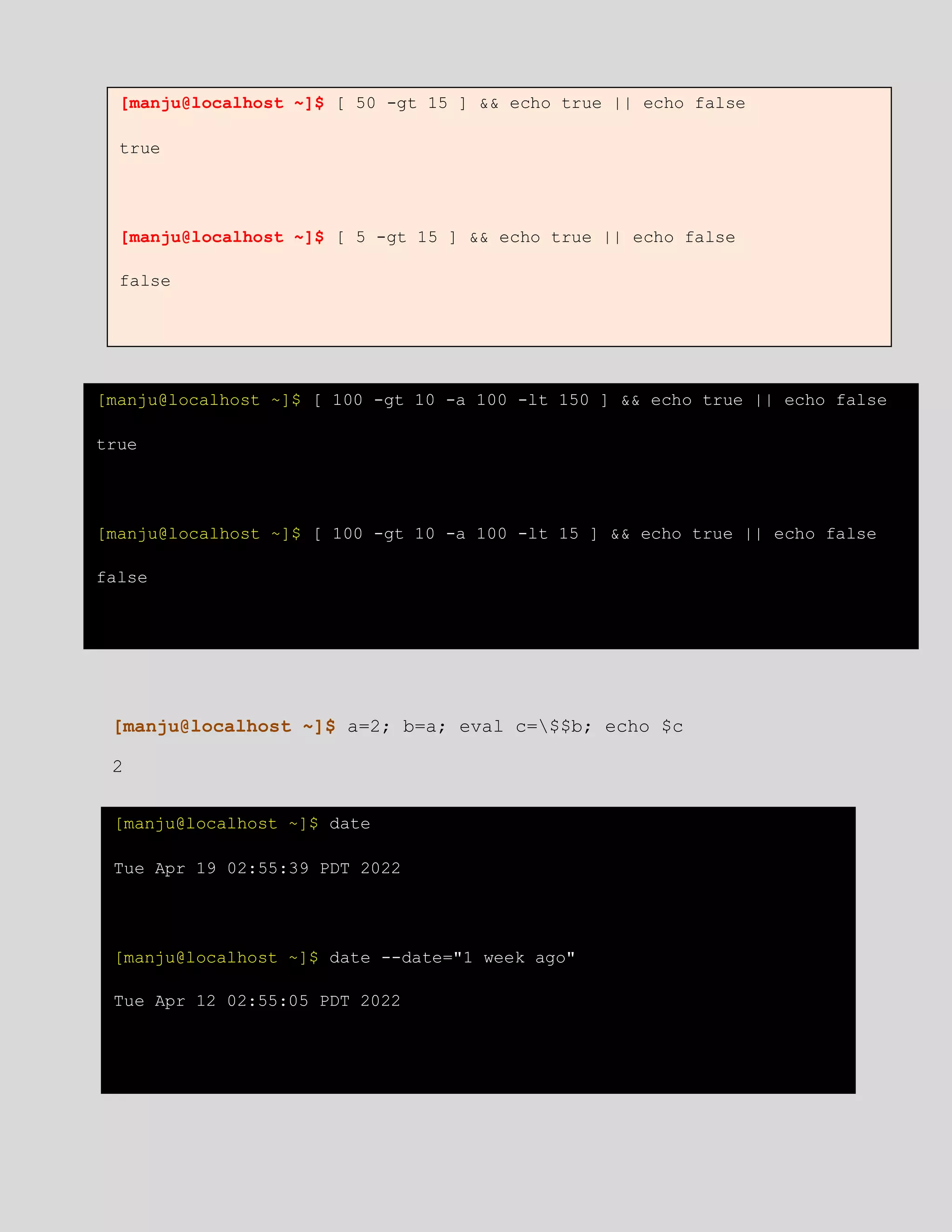 [manju@localhost ~]$ a=2; b=a; eval c=$$b; echo $c
2
[manju@localhost ~]$ [ 50 -gt 15 ] && echo true || echo false
true
[manju@localhost ~]$ [ 5 -gt 15 ] && echo true || echo false
false
[manju@localhost ~]$ [ 100 -gt 10 -a 100 -lt 150 ] && echo true || echo false
true
[manju@localhost ~]$ [ 100 -gt 10 -a 100 -lt 15 ] && echo true || echo false
false
[manju@localhost ~]$ date
Tue Apr 19 02:55:39 PDT 2022
[manju@localhost ~]$ date --date="1 week ago"
Tue Apr 12 02:55:05 PDT 2022
 