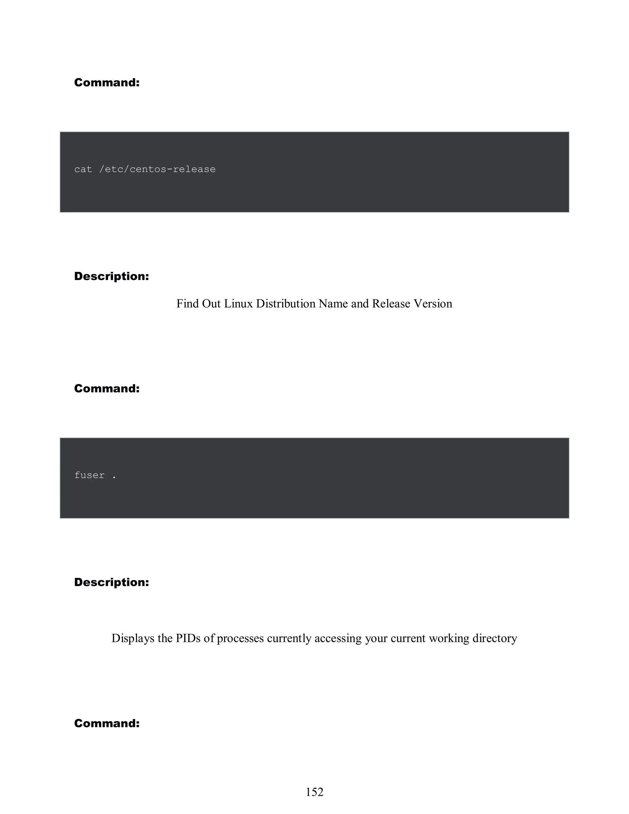 Command:
cat /etc/centos-release
Description:
Find Out Linux Distribution Name and Release Version
Command:
fuser .
Description:
Displays the PIDs of processes currently accessing your current working directory
Command:
536
152
 