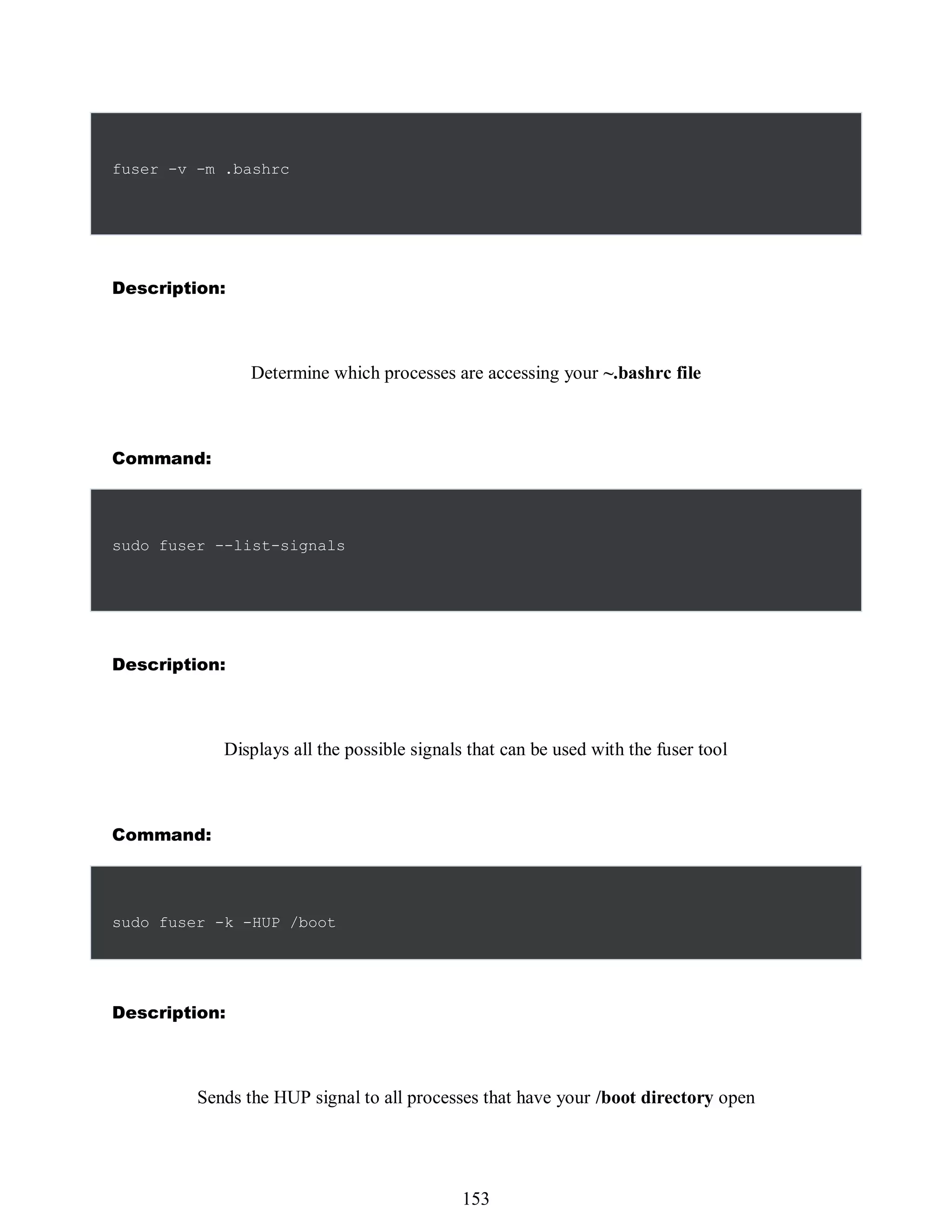 fuser -v -m .bashrc
Description:
Determine which processes are accessing your ~.bashrc file
Command:
sudo fuser --list-signals
Description:
Displays all the possible signals that can be used with the fuser tool
Command:
sudo fuser -k -HUP /boot
Description:
Sends the HUP signal to all processes that have your /boot directory open
537
153
 