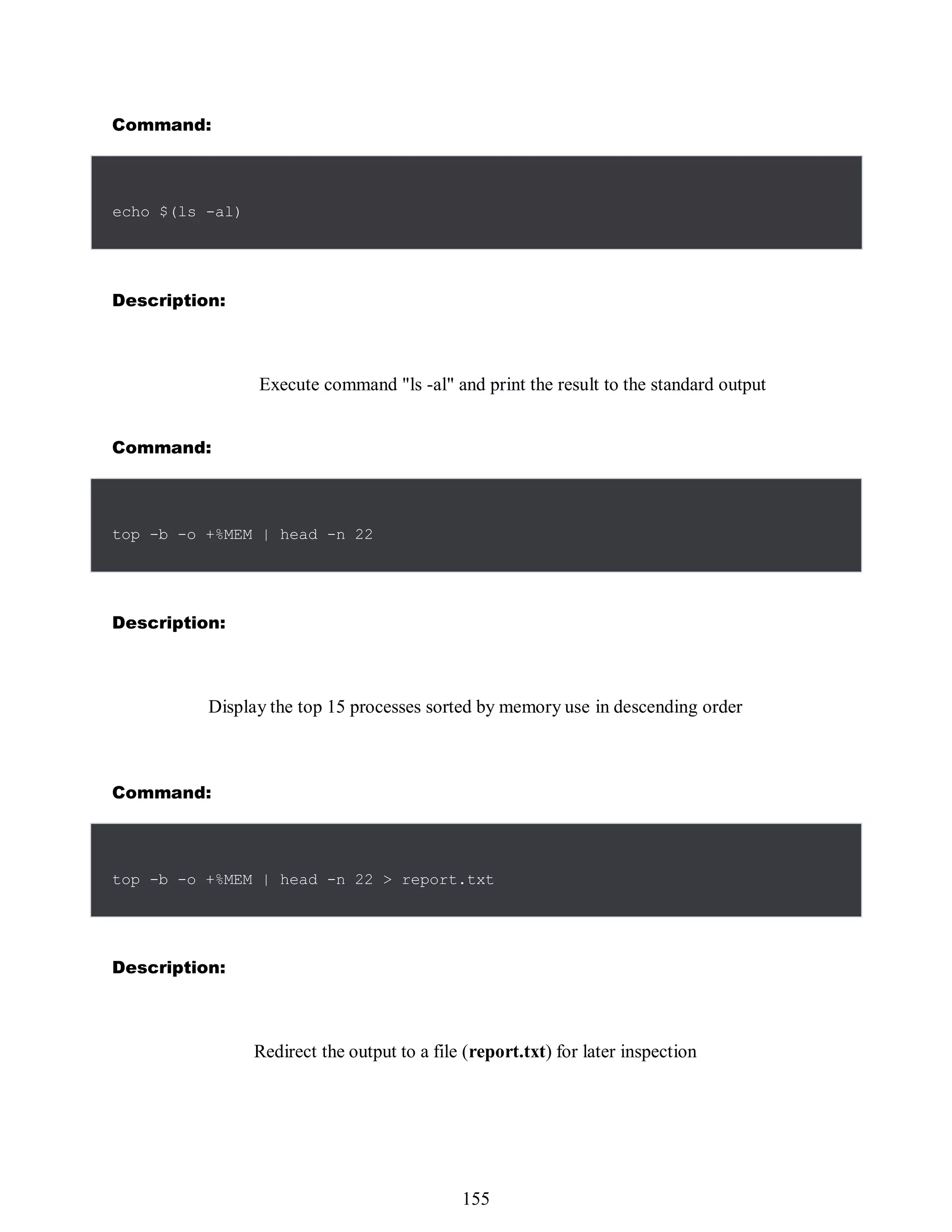 Command:
539
Description:
Execute command "ls -al" and print the result to the standard output
Command:
Description:
Display the top 15 processes sorted by memory use in descending order
Command:
Description:
Redirect the output to a file (report.txt) for later inspection
echo $(ls -al)
top -b -o +%MEM | head -n 22
top -b -o +%MEM | head -n 22 > report.txt
155
 