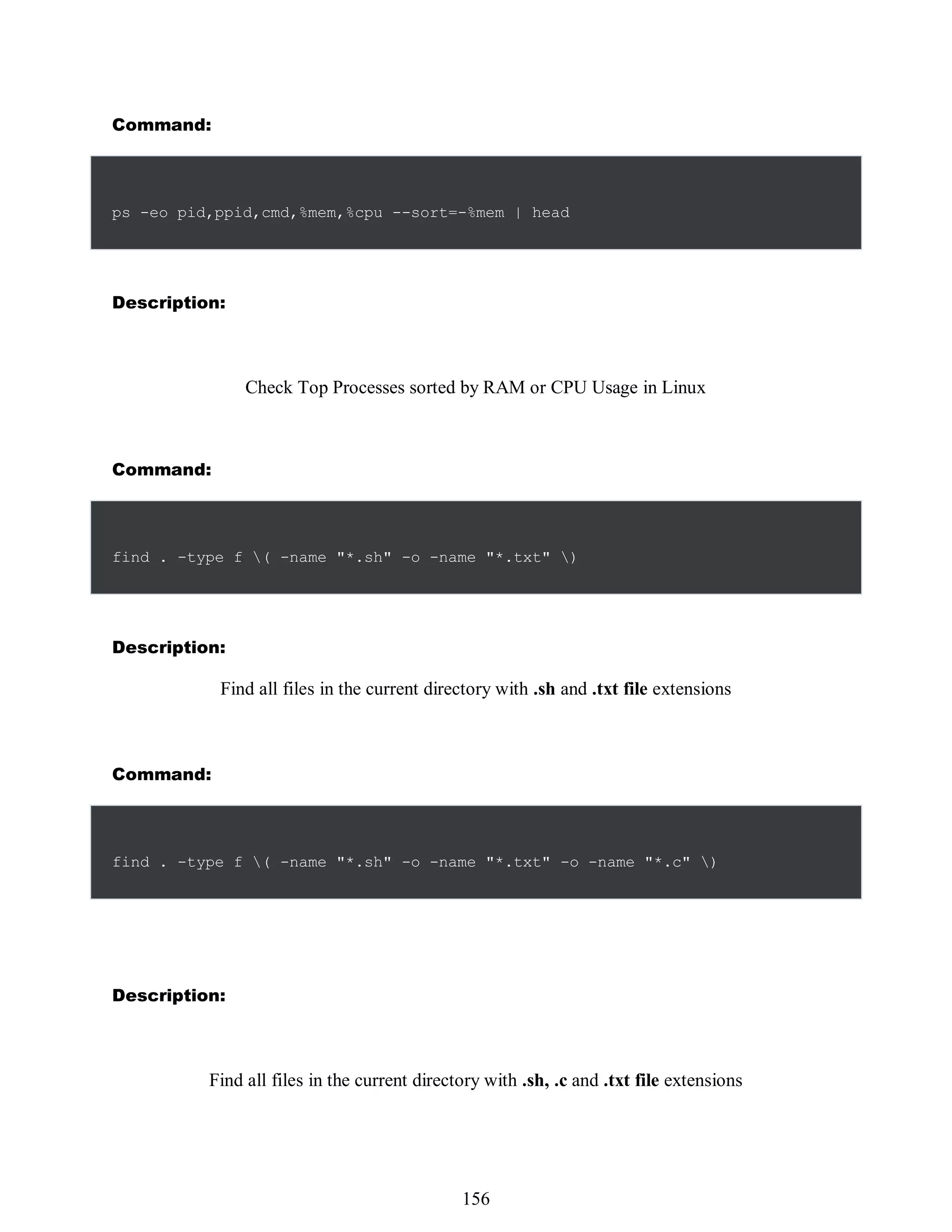Command:
ps -eo pid,ppid,cmd,%mem,%cpu --sort=-%mem | head
Description:
Check Top Processes sorted by RAM or CPU Usage in Linux
Command:
find . -type f ( -name "*.sh" -o -name "*.txt" )
Description:
Find all files in the current directory with .sh and .txt file extensions
Command:
find . -type f ( -name "*.sh" -o -name "*.txt" -o -name "*.c" )
Description:
Find all files in the current directory with .sh, .c and .txt file extensions
540
156
 